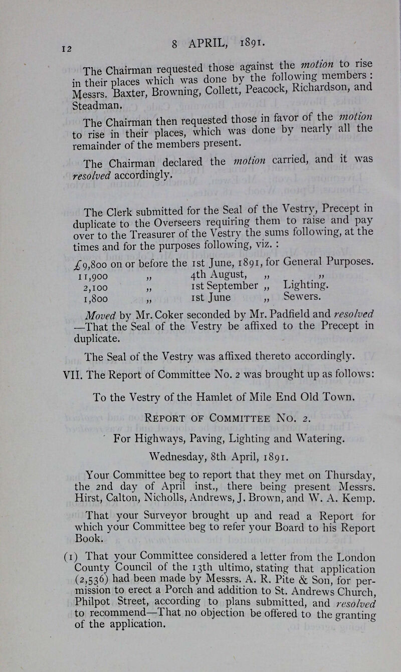 12 8 APRIL, 1891. The Chairman requested those against the motion to rise in their places which was done by the following members: Messrs. Baxter, Browning, Collett, Peacock, Richardson, and Steadman. The Chairman then requested those in favor of the motion to rise in their places, which was done by nearly all the remainder of the members present. The Chairman declared the motion carried, and it was resolved accordingly. The Clerk submitted for the Seal of the Vestry, Precept in duplicate to the Overseers requiring them to raise and pay over to the Treasurer of the Vestry the sums following, at the times and for the purposes following, viz.: £9,800 on or before the 1st June, 1891, for General Purposes. 11,900 „ 4th August, „ „ 2,100 „ 1 st September „ Lighting. 1,800 „ 1st June „ Sewers. Moved by Mr. Coker seconded by Mr. Padfield and resolved —That the Seal of the Vestry be affixed to the Precept in duplicate. The Seal of the Vestry was affixed thereto accordingly. VII. The Report of Committee No. 2 was brought up as follows: To the Vestry of the Hamlet of Mile End Old Town. Report of Committee No. 2. For Highways, Paving, Lighting and Watering. Wednesday, 8th April, 1891. Your Committee beg to report that they met on Thursday, the 2nd day of April inst., there being present Messrs. Hirst, Calton, Nicholls, Andrews, J. Brown, and W. A. Kemp. That your Surveyor brought up and read a Report for which your Committee beg to refer your Board to his Report Book. (1) That your Committee considered a letter from the London County Council of the 13th ultimo, stating that application (2,536) had been made by Messrs. A. R. Pite & Son, for per¬ mission to erect a Porch and addition to St. Andrews Church Philpot Street, according to plans submitted, and resolved to recommend—That no objection be offered to the granting of the application.