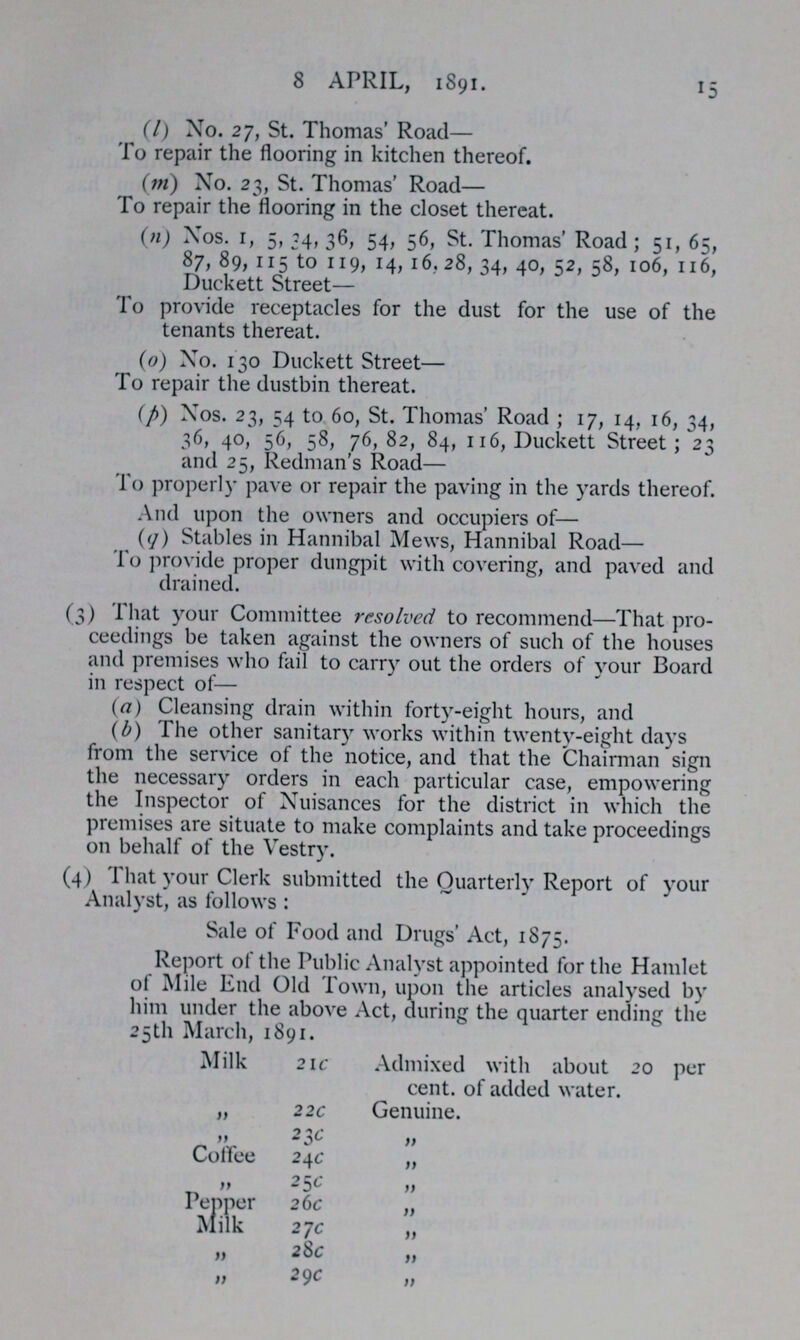 8 APRIL, 1891. 15 (l) No. 27, St. Thomas' Road— To repair the flooring in kitchen thereof. (m) No. 23, St. Thomas' Road— To repair the flooring in the closet thereat. (n) Nos. 1, 5, 34, 36, 54, 56, St. Thomas' Road; 51, 65, 87, 89, 115 to 119, 14, 16.28, 34, 40, 52, 58, 106, 116, Duckett Street— To provide receptacles for the dust for the use of the tenants thereat. (o) No. 130 Duckett Street— To repair the dustbin thereat. (p) Nos. 23, 54 to 60, St. Thomas' Road; 17, 14, 16, 34, 36, 40, 56, 58, 76,82, 84, 116, Duckett Street; 23 and 25, Redman's Road— To properly pave or repair the paving in the yards thereof. And upon the owners and occupiers of— (q) Stables in Hannibal Mews, Hannibal Road— To provide proper dungpit with covering, and paved and drained. (3) That your Committee resolved to recommend—That pro ceedings be taken against the owners of such of the houses and premises who fail to carry out the orders of your Board in respect of— (a) Cleansing drain within forty-eight hours, and (b) The other sanitary works within twenty-eight days from the service of the notice, and that the Chairman sign the necessary orders in each particular case, empowering the Inspector of Nuisances for the district in which the premises are situate to make complaints and take proceedings on behalf of the Vestry. (4) That your Clerk submitted the Quarterly Report of your Analyst, as follows: Sale of Food and Drugs' Act, 1875. Report of the Public Analyst appointed for the Hamlet of Mile End Old Town, upon the articles analysed by him under the above Act, during the quarter ending the 25th March, 1891. Milk 21c Admixed with about 20 per cent. of added water. „ 22c Genuine. „ 23c „ Coffee 24c „ „ 25c „ Pepper 26c „ Milk 27c „ „ 28c „ „ 29c „