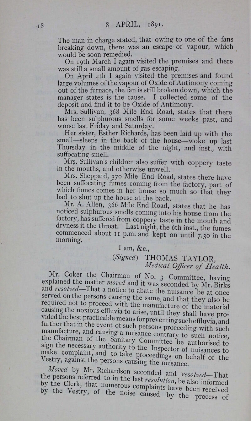 l8 8 APRIL, 1891. The man in charge stated, that owing to one of the fans breaking down, there was an escape of vapour, which would be soon remedied. . On 19th March I again visited the premises and there was still a small amount of gas escaping. On April 4th I again visited the premises and round large volumes of the vapour of Oxide of Antimony coming out of the furnace, the fan is still broken down, which the manager states is the cause. I collected some ot the deposit and find it to be Oxide of Antimony. Mrs. Sullivan, 368 Mile End Road, states that there has been sulphurous smells for some weeks past, and worse last Friday and Saturday. Her sister, Esther Richards, has been laid up with the smell—sleeps in the back of the house—woke up last Thursday in the middle of the night, 2nd inst., with suffocating smell. Mrs. Sullivan's children also suffer with coppery taste in the mouths, and otherwise unwell. Mrs. Sheppard, 370 Mile End Road, states there have been suffocating fumes coming from the factory, part of which fumes comes in her house so much so that they had to shut up the house at the back. Mr. A. Allen, 366 Mile End Road, states that he has noticed sulphurous smells coming into his house from the factory, has suffered from coppery taste in the mouth and dryness it the throat. Last night, the 6th inst., the fumes commenced about 11 p.m. and kept on until 7.30 in the morning. I am, &c., (Signed) THOMAS TAYLOR, Medical Officer of Health. Mr. Coker the Chairman of No. 3 Committee, having explained the matter moved and it was seconded by Mr. Birks and resolved—That a notice to abate the nuisance be at once served on the persons causing the same, and that they also be required not to proceed with the manufacture of the material causing the noxious effluvia to arise, until they shall have pro vided the best practicable means for preventing such effluvia, and further that in the event ot such persons proceeding with such manufacture, and causing a nuisance contrary to such notice, the Chairman ot the Sanitary Committee be authorised to sign the necessary authority to the Inspector of nuisances to make complaint, and to take proceedings on behalf of the Vestry, against the persons causing the nuisance. Moved by Mr. Richardson seconded and resolved—That the person referred to in the last resolution, be also informed b\ the Clerk, that numerous complaints have been received by the \estry, of the noise caused by the process of