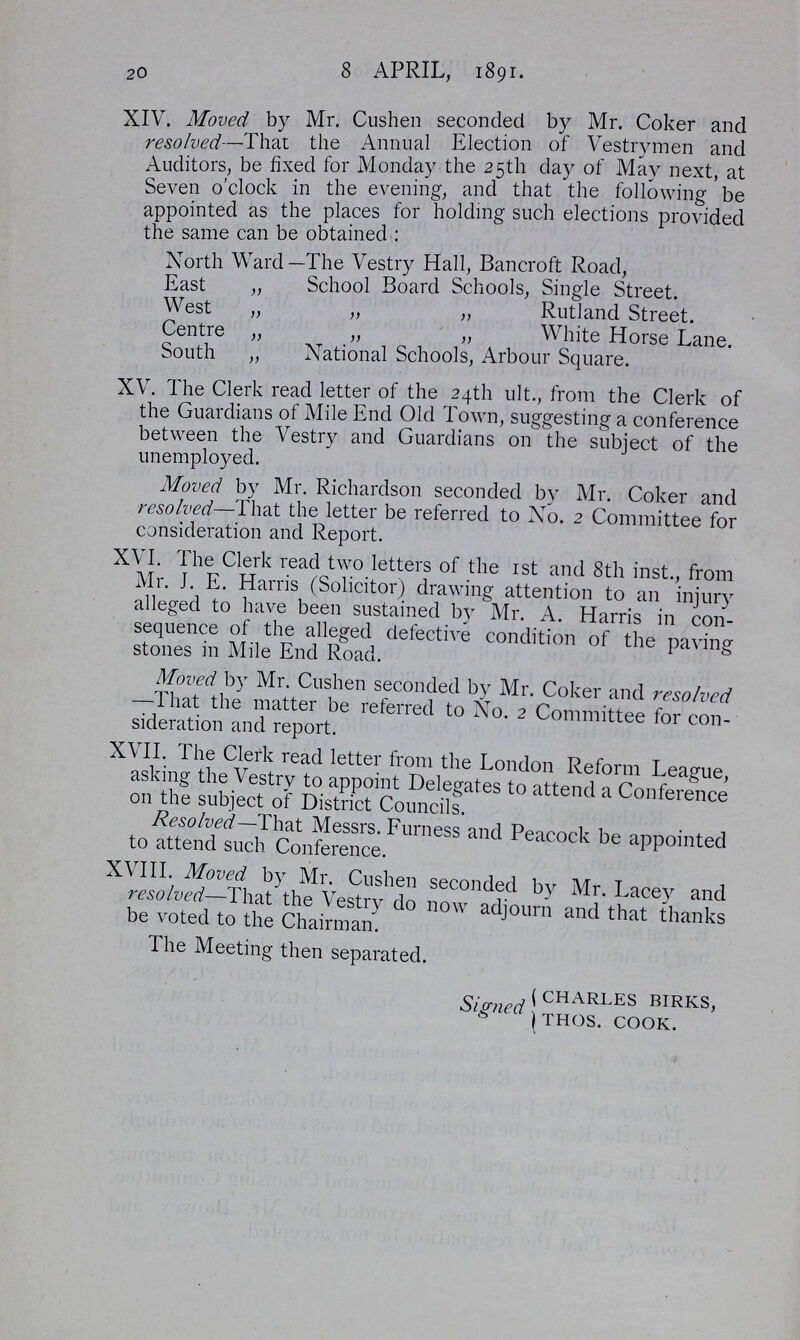 20 8 APRIL, 1891. XIV. Moved by Mr. Cushen seconded by Mr. Coker and resolved—That the Annual Election of Vestrymen and Auditors, be fixed for Monday the 25th day of May next, at Seven o'clock in the evening, and that the following be appointed as the places for holding such elections provided the same can be obtained : North Ward -The Vestry Hall, Bancroft Road, East „ School Board Schools, Single Street. West „ „ „ Rutland Street. Centre ,, „ „ White Horse Lane. South „ National Schools, Arbour Square. XV. The Clerk read letter of the 24th ult., from the Clerk of the Guardians of Mile End Old Town, suggesting a conference between the Vestry and Guardians on the subject of the unemployed. Moved by Mr. Richardson seconded by Mr. Coker and resolved—That the letter be referred to No. 2 Committee for consideration and Report. XVI. The Clerk read two letters of the 1st and 8th inst., from Mr. J. E. Harris (Solicitor) drawing attention to an injury alleged to have been sustained by Mr. A. Harris in con sequence of the alleged defective condition of the paving stones in Mile End Road. Moved by Mr. Cushen seconded by Mr. Coker and resolved —That the matter be referred to No. 2 Committee for con sideration and report. XVII. The Clerk read letter from the London Reform League, asking the Vestry to appoint Delegates to attend a Conference on the subject of District Councils. Resolved—That Messrs. Furness and Peacock be appointed to attend such Conference. XVIII. Moved by Mr. Cushen seconded by Mr. Lacey and resolved—That the Vestry do now adjourn and that thanks be voted to the Chairman. The Meeting then separated. Signed CHARLES BIRKS, THOS. COOK.