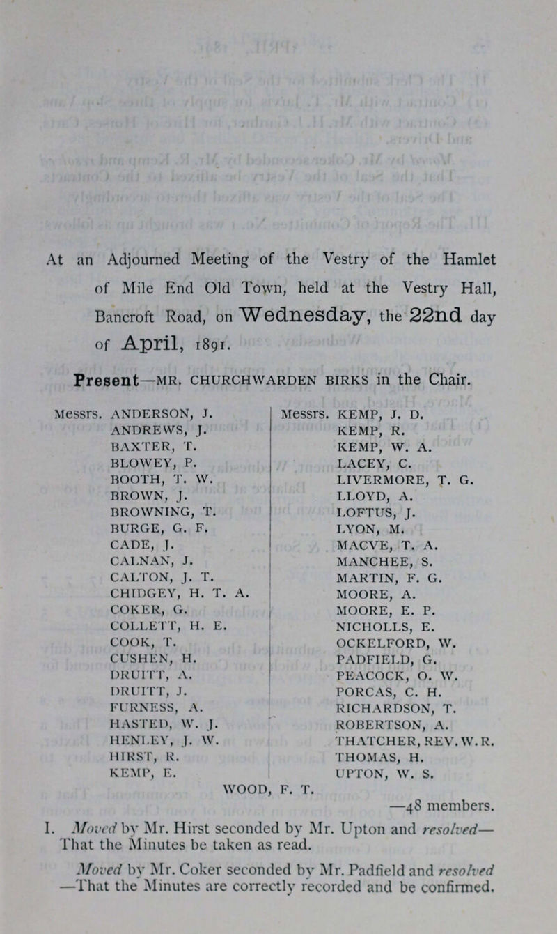 At an Adjourned Meeting of the Vestry of the Hamlet of Mile End Old Town, held at the Vestry Hall, Bancroft Road, on Wednesdday, the 22nd. day of April, 1891. Present—MR. CHURCHWARDEN BIRKS in the Chair. messrs. ANDERSON, J. messrs. KEMP, J. D. ANDREWS, J KEMP, R. BAXTER, T. KEMP, W. A. BLOWEY, P. LACY, C. BOOTH, T. W LIVERMORE, T. G. BROWN, J. LLOYD, A. BROWNING, T. LOFTUS, J. BURGE, G. F. LYON, M. CADE, J. MACVE, T. A. CALNAN, J. MANCHEE, S. CALTON, J. T. MARTIN, F. G. CHIDGEY, H. T. A. MOORE, A. COKER, G. MOORE, E. P. COLLETT, H. E. NICHOLLS, E. COOK, T. OCKELFORD, W. CUSHEN, H. PADFIELD, G. DRUITT, A. PEACOCK, O. W. DRUITT, J. PORCAS, C. H. FURNESS, A. RICHARDSON, T. HASTED, W. J. ROBERTSON, A. HENLEY, J. W. THATCHER, REV.W.R. HIRST, R. THOMAS, H. KEMP, E. UPTON, W. S. WOOD, F. T. —48 members. I. Moved by Mr. Hirst seconded by Mr. Upton and resolved— That the Minutes be taken as read. Moved by Mr. Coker seconded by Mr. Padfield and resolved —That the Minutes are correctly recorded and be confirmed.