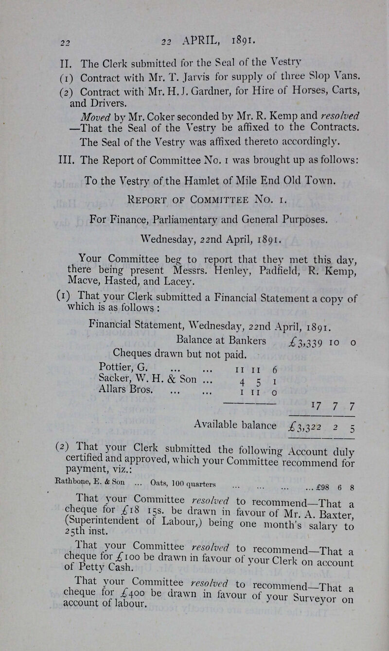22 22 APRIL, 1891. II. The Clerk submitted for the Seal of the Vestry (1) Contract with Mr. T. Jarvis for supply of three Slop Vans. (2) Contract with Mr. H.J. Gardner, for Hire of Horses, Carts, and Drivers. Moved by Mr. Coker seconded by Mr. R. Kemp and resolved —That the Seal of the Vestry be affixed to the Contracts. The Seal of the Vestry was affixed thereto accordingly. III. The Report of Committee No. 1 was brought up as follows: To the Vestry of the Hamlet of Mile End Old Town. Report of Committee No. 1. For Finance, Parliamentary and General Purposes. Wednesday, 22nd April, 1891. Your Committee beg to report that they met this day, there being present Messrs. Henley, Padfield, R. Kemp, Macve, Hasted, and Lacey. (1) That your Clerk submitted a Financial Statement a copy of which is as follows: Financial Statement, Wednesday, 22nd April, 1891. Balance at Bankers £3,339 10 0 Cheques drawn but not paid. Pottier, G. 11 11 6 Sacker, W. H. & Son 4 5 1 Allars Bros. 1 11 0 17 7 7 Available balance £3,322 2 5 (2) That your Clerk submitted the following Account duly certified and approved, which your Committee recommend for payment, viz.: Rathbone, E. & Son Oats, 100 quarters £98 6 8 That your Committee resolved to recommend—That a cheque for £18 15s. be drawn in favour of Mr. A. Baxter, (Superintendent of Labour,) being one month's salary to 25th inst. That your Committee resolved to recommend—That a cheque for £100 be drawn in favour of your Clerk on account of Petty Cash. That your Committee resolved to recommend—That a cheque for £400 be drawn in favour of your Surveyor on account of labour.