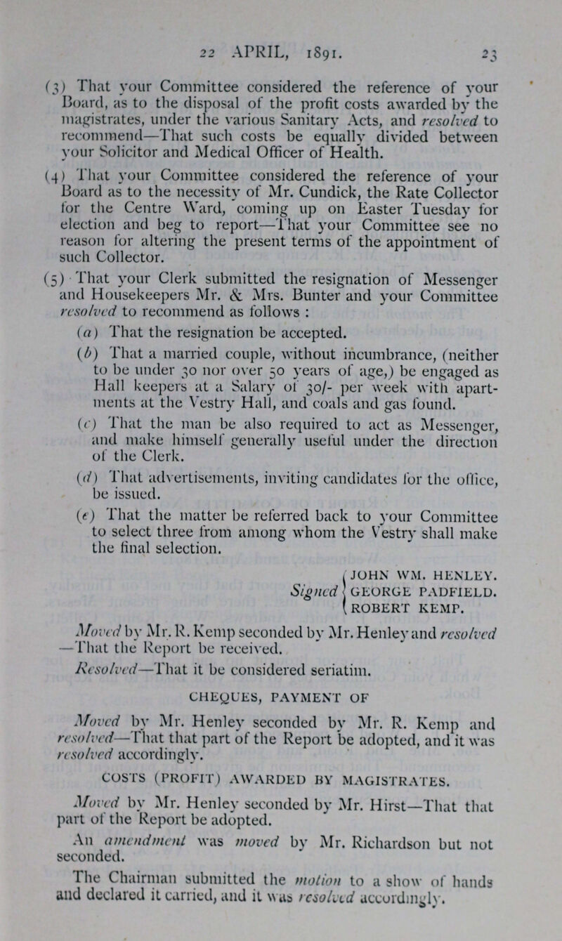 22 APRIL, 1891. 23 (3) That your Committee considered the reference of your Board, as to the disposal of the profit costs awarded by the magistrates, under the various Sanitary Acts, and resolved to recommend—That such costs be equally divided between your Solicitor and Medical Officer of Health. (4) That your Committee considered the reference of your Board as to the necessity of Mr. Cundick, the Rate Collector for the Centre Ward, coming up on Easter Tuesday for election and beg to report—That your Committee see no reason for altering the present terms of the appointment of such Collector. (5) That your Clerk submitted the resignation of Messenger and Housekeepers Mr. & Mrs. Bunter and your Committee resolved to recommend as follows: (a) That the resignation be accepted. (b) That a married couple, without incumbrance, (neither to be under 30 nor over 50 years of age,) be engaged as Hall keepers at a Salary of 30/- per week with apart ments at the Vestry Hall, and coals and gas found. (c) That the man be also required to act as Messenger, and make himself generally useful under the direction of the Clerk. (d) That advertisements, inviting candidates for the office, be issued. (e) That the matter be referred back to your Committee to select three from among whom the Vestry shall make the final selection. Signed JOHN WM. HENLEY. GEORGE PADFIELD. ROBERT KEMP. Moved by Mr. R. Kemp seconded by Mr. Henley and resolved —That the Report be received. Resolved—That it be considered seriatim. CHEQUES, PAYMENT OF Moved by Mr. Henley seconded by Mr. R. Kemp and resolved—That that part of the Report be adopted, and it was resolved accordingly. COSTS (PROFIT) AWARDED BY MAGISTRATES. Moved by Mr. Henley seconded by Mr. Hirst—That that part of the Report be adopted. An amendment was moved by Mr. Richardson but not seconded. The Chairman submitted the motion to a show of hands and declared it carried, and it was resolved accordingly.