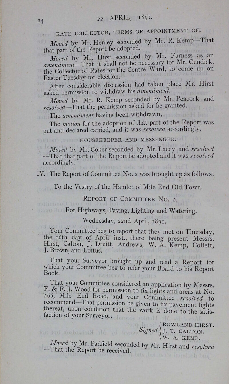 24 22 APRIL, 1891. rate collector, terms of appointment of. Moved by Mr. Henley seconded by Mr. R. Kemp That that part of the Report be adopted. Moved by Mr. Hirst seconded by Mr. Furness as an amendment—That it shall not be necessary for Mr. Cundick, the Collector of Rates for the Centre Ward, to come up on Easter Tuesday for election. After considerable discussion had taken place Mr. Hirst asked permission to withdraw his amendment. Moved by Mr. R. Kemp seconded by Mr. Peacock and resolved—That the permission asked for be granted. The amendment having been withdrawn, The motion for the adoption of that part of the Report was put and declared carried, and it was resolved accordingly. housekeeper and messenger. Moved by Mr. Coker seconded by Mr. Lacey and resolved —That that part of the Report be adopted and it was resolved accordingly. IV. The Report of Committee No. 2 was brought up as follows: To the Vestry of the Hamlet of Mile End Old Town. Report of Committee No. 2. For Highways, Paving, Lighting and Watering. Wednesday, 22nd April, 1891. Your Committee beg to report that they met on Thursday, the 16th day of April inst., there being present Messrs. Hirst, Calton, J. Druitt, Andrews, W. A. Kemp, Collett, J. Brown, and Loftus. That your Surveyor brought up and read a Report for which your Committee beg to refer your Board to his Report Book. That your Commitee considered an application by Messrs. F. & F. J. permission to fix lights and areas at No. 266, Mile End Road, and your Committee resolved to recommend—That permission be given to fix pavement lights thereat, upon condition that the work is done to the satis faction of your Surveyor. Signed rowland hirst. j. t. calton. w. a. kemp. Moved by Mr. Padfield seconded by Mr. Hirst and resolved —That the Report be recieved.