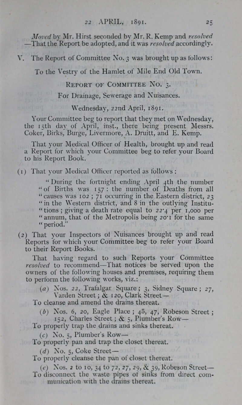 22 APRIL, 1891. 25 Moved by Mr. Hirst seconded by Mr. R. Kemp and resolved —That the Report be adopted, and it was resolved accordingly. V. The Report of Committee No. 3 was brought up as follows: To the Vestry of the Hamlet of Mile End Old Town. Report of Committee no. 3. For Drainage, Sewerage and Nuisances. Wednesday, 22nd April, 1891. Your Committee beg to report that they met on Wednesday, the 15th day of April, inst., there being present Messrs. Coker, Birks, Burge, Livermore, A. Druitt, and E. Kemp. That your Medical Officer of Health, brought up and read a Report for which your Committee beg to refer your Board to his Report Book. (1) That your Medical Officer reported as follows:  During the fortnight ending April 4th the number of Births was 157: the number of Deaths from all causes was 102; 71 occurring in the Eastern district, 23  in the Western district, and 8 in the outlying Institu tions; giving a death rate equal to 22.4 per 1,000 per annum, that of the Metropolis being 20.1 for the same  period. (2) That your Inspectors of Nuisances brought up and read Reports for which your Committee beg to refer your Board to their Report Books. That having regard to such Reports your Committee resolved to recommend—That notices be served upon the owners of the following houses and premises, requiring them to perform the following works, viz.: (a) Nos. 22, Trafalgar Square; 3, Sidney Square; 27, Varden Street; & 120, Clark Street — To cleanse and amend the drains thereat. (b) Nos. 6, 20, Eagle Place; 45, 47, Robeson Street; 152, Charles Street; & 5, Plumber's Row— To properly trap the drains and sinks thereat. (c) No. 5, Plumber's Row— To properly pan and trap the closet thereat. (d) No. 5, Coke Street— To properly cleanse the pan of closet thereat. (e) Nos. 2 to 10, 34 to 72, 27, 29, & 39, Robeson Street— To disconnect the waste pipes of sinks from direct com munication with the drains thereat.