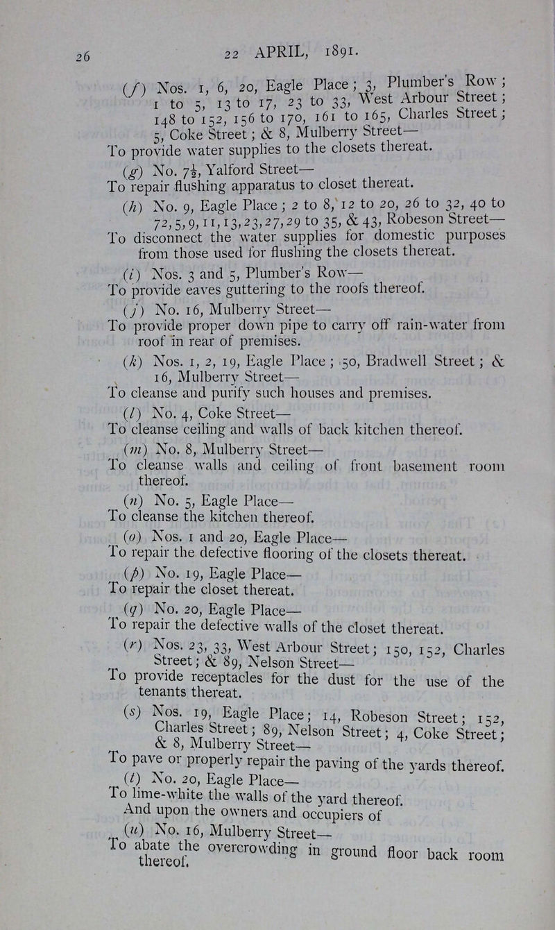 26 22 APRIL, 18 91. (f) Nos. 1, 6, 20, Eagle Place; 3, Plumber's Row; 1 to 5, 13 to 17, 23 to 33, West Arbour Stieet; 148 to 152, 156 to 170, 161 to 165, Charles Street; 5, Coke Street; & 8, Mulberry Street— To provide water supplies to the closets thereat. (g) No. 7½ Yalford Street— To repair flushing apparatus to closet thereat. (h) No. 9, Eagle Place; 2 to 8, 12 to 20, 26 to 32, 40 to 72, 5, 9, 11, 13, 23, 27, 29 to 35, & 43. Robeson Street— To disconnect the water supplies lor domestic purposes from those used for flushing the closets thereat. (i) Nos. 3 and 5, Plumber's Row— To provide eaves guttering to the roofs thereof. (j) No. 16, Mulberry Street— To provide proper down pipe to carry off rain-water from roof in rear of premises. (k) Nos. 1, 2, 19, Eagle Place; 50, Bradwell Street; & 16, Mulberry Street— To cleanse and purify such houses and premises. (l) No. 4, Coke Street— To cleanse ceiling and walls of back kitchen thereof. (m) No. 8, Mulberry Street— To cleanse walls and ceiling of front basement room thereof. (n) No. 5, Eagle Place— To cleanse the kitchen thereof. (o) Nos. 1 and 20, Eagle Place— To repair the defective flooring of the closets thereat. (p) No. 19, Eagle Place— To repair the closet thereat. (q) No. 20, Eagle Place— To repair the defective walls of the closet thereat. (r) Nos. 23, 33, West Arbour Street; 150, 152, Charles Street; & 89, Nelson Street— To provide receptacles tor the dust for the use of the tenants thereat. (s) Nos. 19, Eagle Place; 14, Robeson Street; 152, Charles Street; 89, Nelson Street; 4, Coke Street; & 8, Mulberry Street— To pave or properly repair the paving of the yards thereof. (t) No. 20, Eagle Place— To lime-white the walls of the yard thereof. And upon the owners and occupiers of (u) No. 16, Mulberry Street— To abate the overcrowding in ground floor back room thereof.