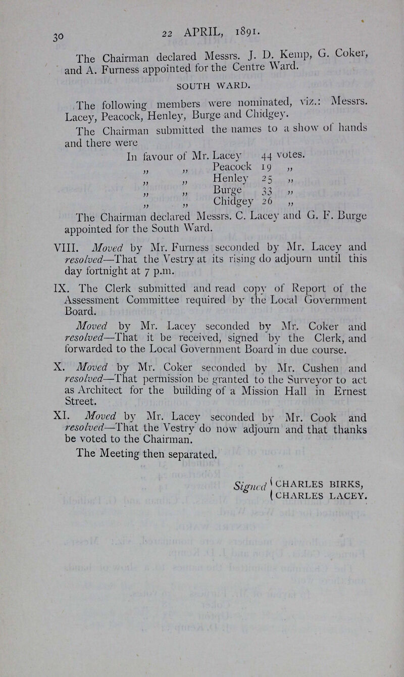 30 22 APRIL, 1891. The Chairman declared Messrs. J. D. Kemp, G. Coker, and A. Furness appointed for the Centre Ward. SOUTH WARD. The following members were nominated, viz.: Messrs. Lacey, Peacock, Henley, Burge and Chidgey. The Chairman submitted the names to a show of hands and there were In favour of Mr. Lacey 44 votes. „ „ Peacock 19 „ „ „ Henley 25 „ „ „ Burge 33 „ „ „ Chidgey 26 „ The Chairman declared Messrs. C. Lacey and G. F. Burge appointed for the South Ward. VIII. Moved by Mr. Furness seconded by Mr. Lacey and resolved,—That the Vestry at its rising do adjourn until this day fortnight at 7 p.m. IX. The Clerk submitted and read copy of Report of the Assessment Committee required by the Local Government Board. Moved by Mr. Lacey seconded by Mr. Coker and resolved—That it be received, signed by the Clerk, and forwarded to the Local Government Board in due course. X. Moved by Mr. Coker seconded by Mr. Cushen and resolved—That permission be granted to the Surveyor to act as Architect for the building of a Mission Hall in Ernest Street. XI. Moved by Mr. Lacey seconded by Mr. Cook and resolved—That the Vestry do now adjourn and that thanks be voted to the Chairman. The Meeting then separated. Signed CHARLES BIRKS, CHARLES LACEY.