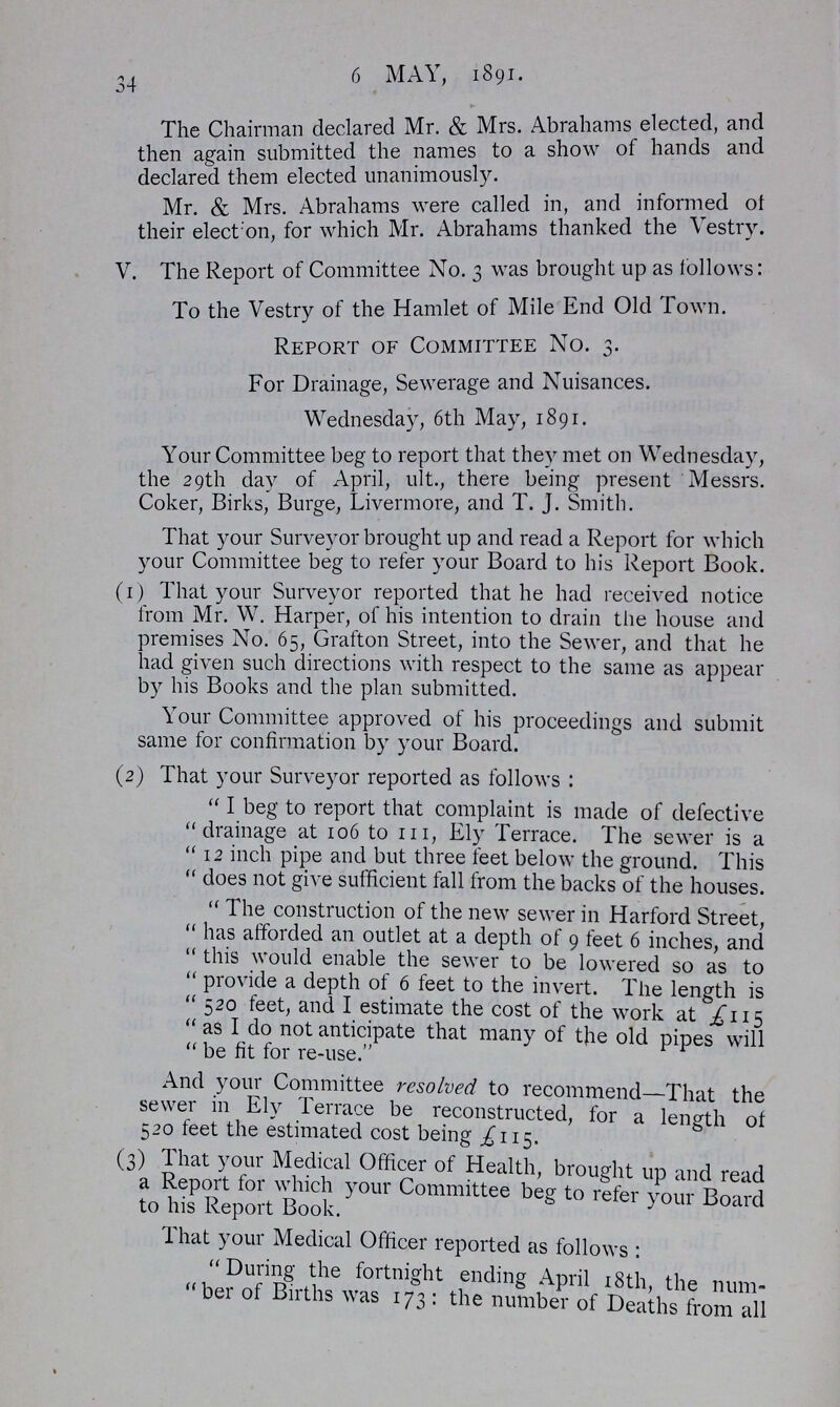 34 6 MAY, 1891. The Chairman declared Mr. & Mrs. Abrahams elected, and then again submitted the names to a show of hands and declared them elected unanimously. Mr. & Mrs. Abrahams were called in, and informed of their election, for which Mr. Abrahams thanked the Vestry. V. The Report of Committee No. 3 was brought up as follows: To the Vestry of the Hamlet of Mile End Old Town. Report of Committee No. 3. For Drainage, Sewerage and Nuisances. Wednesday, 6th May, 1891. Your Committee beg to report that they met on Wednesday, the 29th day of April, ult., there being present Messrs. Coker, Birks, Burge, Livermore, and T. J. Smith. That your Surveyor brought up and read a Report for which your Committee beg to refer your Board to his Report Book. (1) That your Surveyor reported that he had received notice from Mr. W. Harper, of his intention to drain the house and premises No. 65, Grafton Street, into the Sewer, and that he had given such directions with respect to the same as appear by his Books and the plan submitted. Your Committee approved of his proceedings and submit same for confirmation by your Board. (2) That your Surveyor reported as follows: I beg to report that complaint is made of defective drainage at 106 to 111, Ely Terrace. The sewer is a 12 inch pipe and but three feet below the ground. This  does not give sufficient fall from the backs of the houses. The construction of the new sewer in Harford Street, has afforded an outlet at a depth of 9 feet 6 inches, and this would enable the sewer to be lowered so as to provide a depth of 6 feet to the invert. The length is 520 feet, and I estimate the cost of the work at £115 as I do not anticipate that many of the old pipes will be fit for re-use. And your Committee resolved to recommend—That the sewer in Ely Terrace be reconstructed, for a length of 520 feet the estimated cost being £115. (3) That your Medical Officer of Health, brought up and read a Report for which your Committee beg to refer your Board to his Report Book. That your Medical Officer reported as follows: During the fortnight ending April 18th, the num ber of Births was 173: the number of Deaths from all