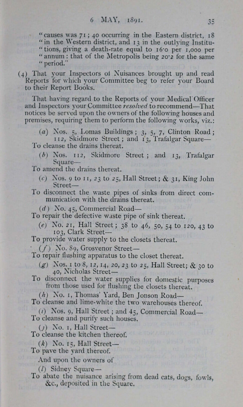 6 MAY, 1891. 35 causes was 71; 40 occurring in the Eastern district, 18 in the Western district, and 13 in the outlying Institu tions, giving a death-rate equal to 16.0 per 1,000 per annum: that of the Metropolis being 20.2 for the same  period. (4) That your Inspectors of Nuisances brought up and read Reports for which your Committee beg to refer your Board to their Report Books. That having regard to the Reports of your Medical Officer and Inspectors your Committee resolved to recommend—That notices be served upon the owners of the following houses and premises, requiring them to perform the following works, viz.: (a) Nos. 5, Lomas Buildings; 3, 5, 7, Clinton Road; 112, Skidmore Street; and 13, Trafalgar Square— To cleanse the drains thereat. (b) Nos. 112, Skidmore Street; and 13, Trafalgar Square— To amend the drains thereat. (c) Nos. 9 to 11, 23 to 25, Hall Street; & 31, King John Street— To disconnect the waste pipes of sinks from direct com munication with the drains thereat. (d) No. 45, Commercial Road— To repair the defective waste pipe of sink thereat. (e) No. 21, Hall Street; 38 to 46, 50, 54 to 120, 43 to 103, Clark Street— To provide water supply to the closets thereat. (f) No. 89, Grosvenor Street— To repair flushing apparatus to the closet thereat. (g) Nos. 1 to 8, 12,14, 20, 23 to 25, Hall Street; & 30 to 40, Nicholas Street— To disconnect the water supplies for domestic purposes from those used for flushing the closets thereat. (h) No. 1, Thomas' Yard, Ben Jonson Road— To cleanse and lime-white the two warehouses thereof. (i) Nos. 9, Hall Street; and 45, Commercial Road— To cleanse and purify such houses. (j) No. 1, Hall Street— To cleanse the kitchen thereof. (k) No. 15, Hall Street— To pave the yard thereof. And upon the owners of (l) Sidney Square— To abate the nuisance arising from dead cats, dogs, fowls, &c., deposited in the Square.