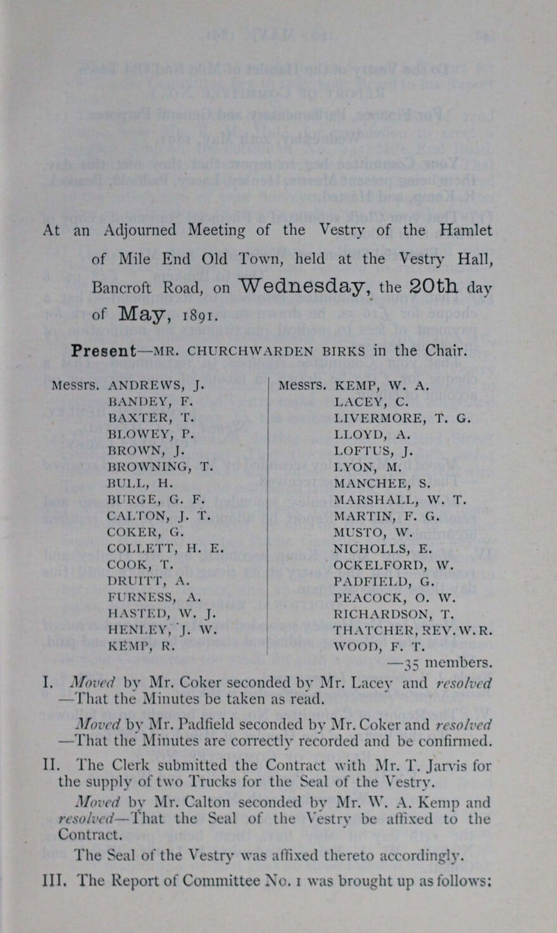 At an Adjourned Meeting of the Vestry of the Hamlet of Mile End Old Town, held at the Vestry Hall, Bancroft Road, on Wednesday, the 20th day of May, 1891. —35 members. I. Moved by Mr. Coker seconded by Mr. Lacey and resolved —That the Minutes be taken as read. Moved by Mr. Padfield seconded by Mr. Coker and resolved —That the Minutes are correctly recorded and be confirmed. II. The Clerk submitted the Contract with Mr. T. Jarvis for the supply of two Trucks for the Seal of the Vestry. Moved by Mr. Calton seconded by Mr. W. A. Kemp and resolved—That the Seal of the Vestry be affixed to the Contract. The Seal of the Vestry was affixed thereto accordingly. III. The Report of Committee No. 1 was brought up as follows: Present—MR. CHURCHWARDEN BIRKS in the Chair. Messrs. ANDREWS, J. Messrs. KEMP, W. A. BANDEY, F. LACEY, C. BAXTER, T. LIVERMORE, T. G. BLOWEY, P. LLOYD, A. BROWN, J. LOFTUS, J. BROWNING, T. LYON, M. BULL, H. MANCHEE, S. BURGE, G. F. MARSHALL, W. T. CALTON, J. T. MARTIN, F. G. COKER, G. MUSTO, W. COLLETT, H. E. NICHOLLS, E. COOK, T. OCKELFORD, W. DRUITT, A. PADFIELD, G. FURNESS, A. PEACOCK, O. W. HASTED, W. J. RICHARDSON, T. HENLEY, J. W. THATCHER, REV.W.R. KEMP, R. WOOD, F. T.