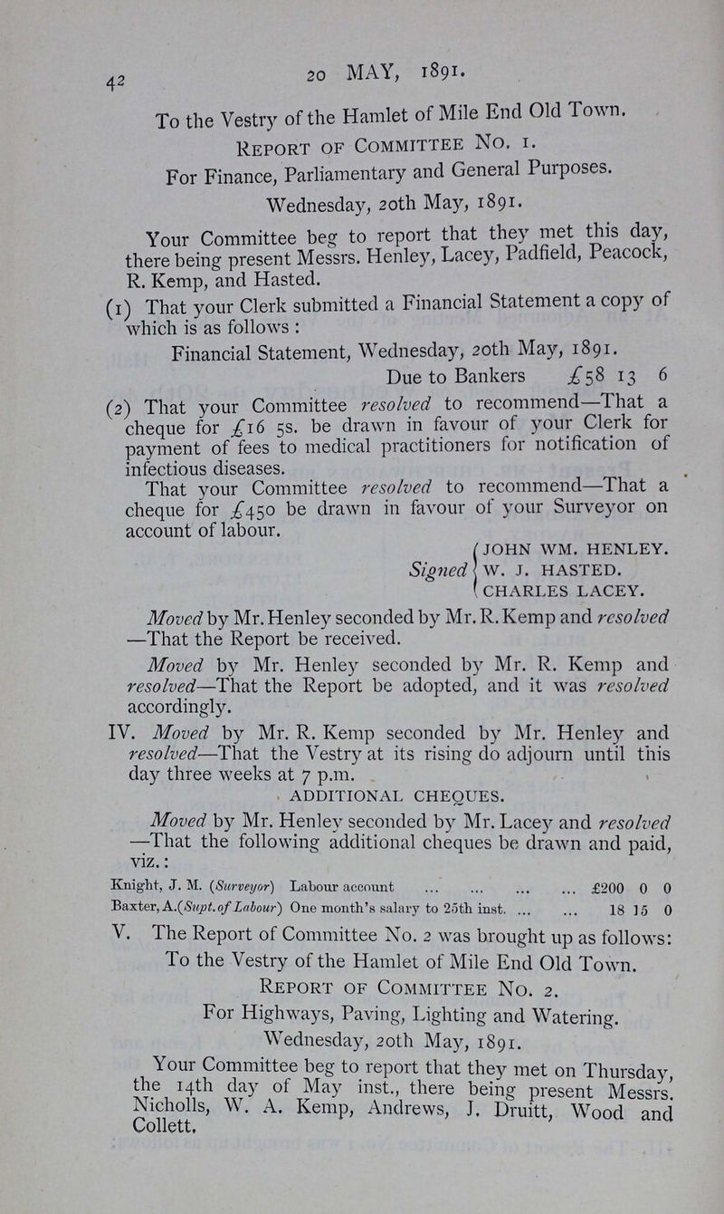 42 20 MAY, 1891. To the Vestry of the Hamlet of Mile End Old Town. Report of Committee No. 1. For Finance, Parliamentary and General Purposes. Wednesday, 20th May, 1891. Your Committee beg to report that they met this day, there being present Messrs. Henley, Lacey, Padfield, Peacock, R. Kemp, and Hasted. (1) That your Clerk submitted a Financial Statement a copy of which is as follows : Financial Statement, Wednesday, 20th May, 1891. Due to Bankers £58 13 6 (2) That your Committee resolved to recommend—That a cheque for £16 5s. be drawn in favour of your Clerk for payment of fees to medical practitioners for notification of infectious diseases. That your Committee resolved to recommend—That a cheque for £450 be drawn in favour of your Surveyor on account of labour. Signed JOHN WM. HENLEY. W. J. HASTED. CHARLES LACEY. Moved by Mr. Henley seconded by Mr. R. Kemp and resolved —That the Report be received. Moved by Mr. Henley seconded by Mr. R. Kemp and resolved—That the Report be adopted, and it was resolved accordingly. IV. Moved by Mr. R. Kemp seconded by Mr. Henley and resolved—That the Vestry at its rising do adjourn until this day three weeks at 7 p.m. additional cheques. Moved by Mr. Henley seconded by Mr. Lacey and resolved —That the following additional cheques be drawn and paid, viz.: Knight, J. M. (Surveyor) Labour account £200 0 0 Baxter, A .(Supt. of Labour) One month's salary to 25th inst. 18 15 0 V. The Report of Committee No. 2 was brought up as follows: To the Vestry of the Hamlet of Mile End Old Town. Report of Committee No. 2. For Highways, Paving, Lighting and Watering. Wednesday, 20th May, 1891. Your Committee beg to report that they met on Thursday the 14th dayof May inst., there being present Messrs. Nicholls, W. A. Kemp, Andrews, J. Druitt, Wood and Collett.