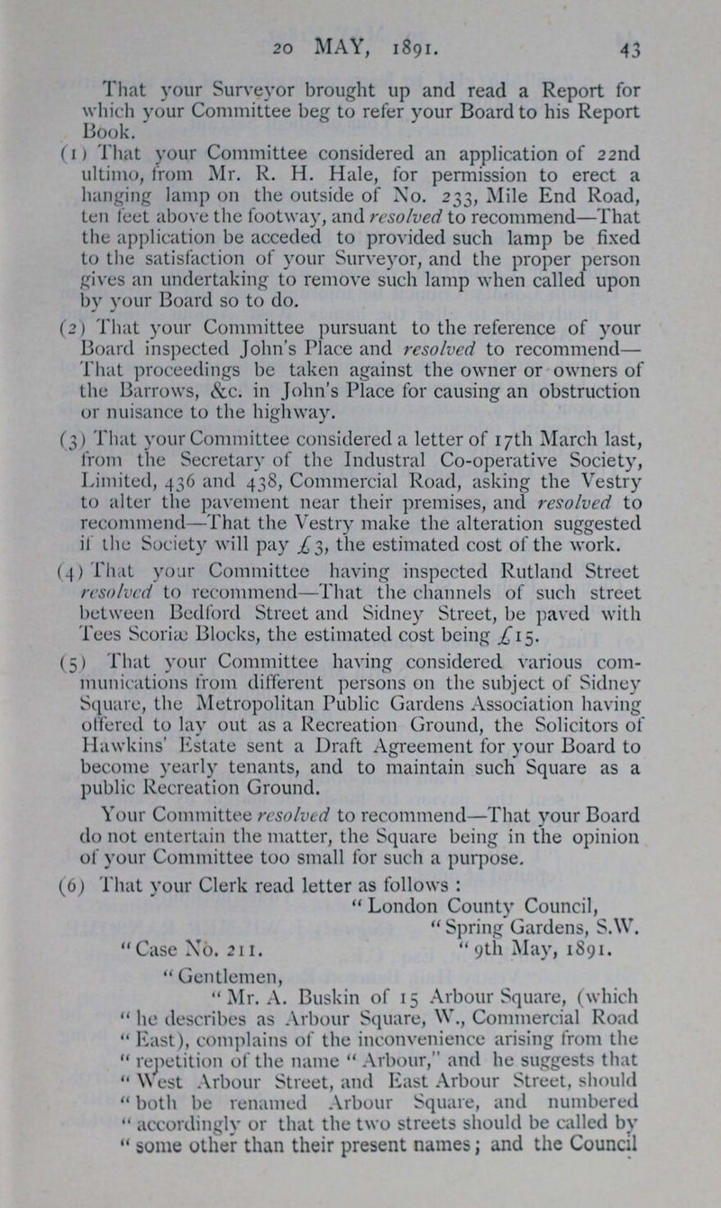 20 MAY, 1891. 43 That your Surveyor brought up and read a Report for which your Committee beg to refer your Board to his Report Book. (1) That your Committee considered an application of 22nd ultimo, from Mr. R. H. Hale, for permission to erect a hanging lamp on the outside of No. 233, Mile End Road, ten feet above the footway, and resolved to recommend—That the application be acceded to provided such lamp be fixed to the satisfaction of your Surveyor, and the proper person gives an undertaking to remove such lamp when called upon by your Board so to do. (2) That your Committee pursuant to the reference of your Board inspected John's Place and resolved to recommend— That proceedings be taken against the owner or owners of the Barrows, &c. in John's Place for causing an obstruction or nuisance to the highway. (3) That your Committee considered a letter of 17th March last, from the Secretary of the Industral Co-operative Society, Limited, 436 and 438, Commercial Road, asking the Vestry to alter the pavement near their premises, and resolved to recommend—That the Vestry make the alteration suggested if the Society will pay £3, the estimated cost of the work. (4) That your Committee having inspected Rutland Street resolved to recommend—That the channels of such street between Bedford Street and Sidney Street, be paved with Tees Scoriæ Blocks, the estimated cost being £15. (5) That your Committee having considered various com munications from different persons on the subject of Sidney Square, the Metropolitan Public Gardens Association having offered to lay out as a Recreation Ground, the Solicitors of Hawkins' Estate sent a Draft Agreement for your Board to become yearly tenants, and to maintain such Square as a public Recreation Ground. Your Committee resolved to recommend—That your Board do not entertain the matter, the Square being in the opinion of your Committee too small for such a purpose. (6) That your Clerk read letter as follows: London County Council, Spring Gardens, S.W. Case No. 211. 9th May, 1891. Gentlemen, Mr. A. Buskin of 15 Arbour Square, (which he describes as Arbour Square, W., Commercial Road East), complains of the inconvenience arising from the repetition of the name Arbour, and he suggests that West Arbour Street, and East Arbour Street, should both be renamed Arbour Square, and numbered accordingly or that the two streets should be called by some other than their present names; and the Council