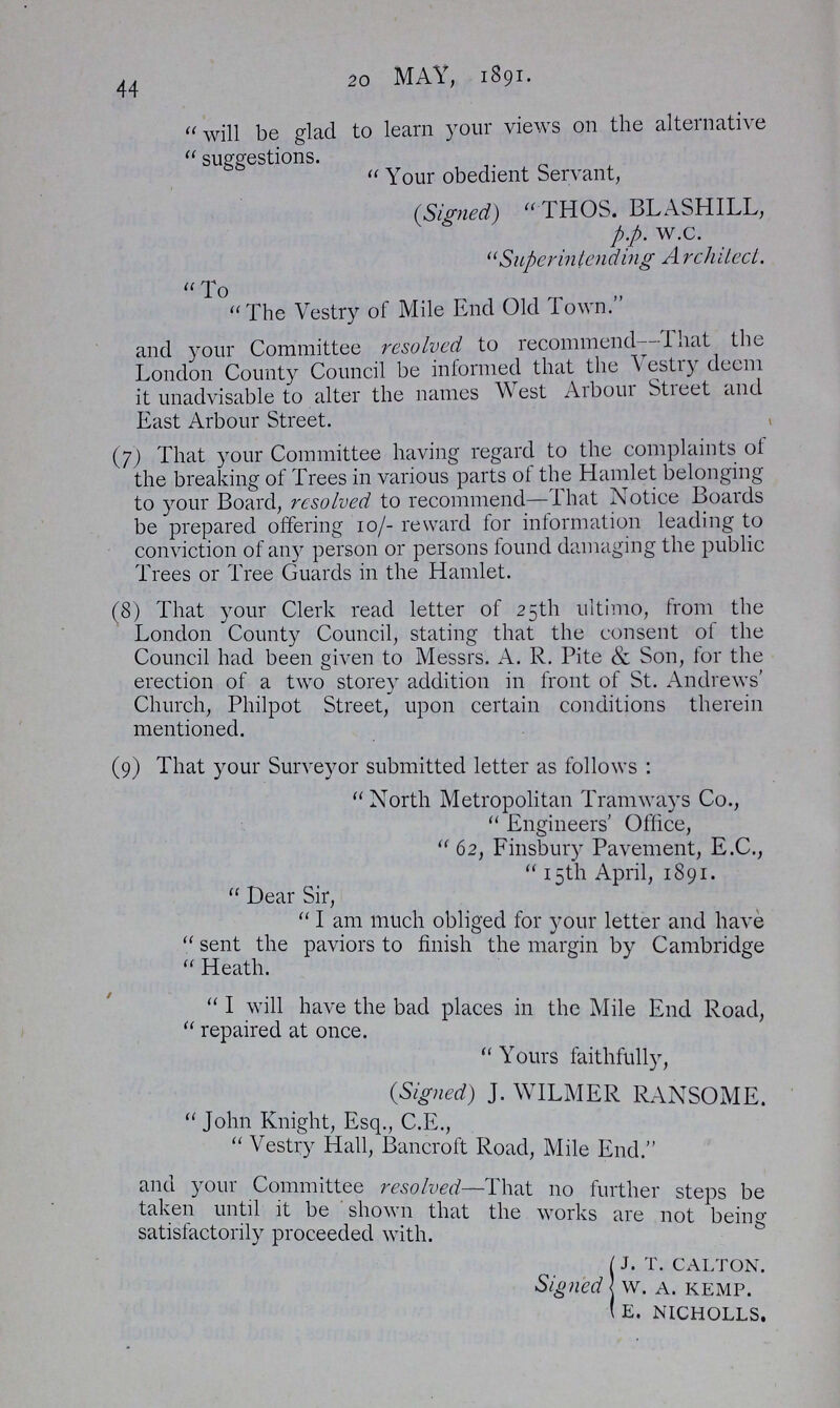 44 20 MAY, 1891. will be glad to learn your views on the alternative suggestions. Your obedient Servant, (Signed) THOS. BLASHILL, p.p. w.c. Superintending Architect. To The Vestry of Mile End Old I own. and your Committee resolved to recommend—I hat the London County Council be informed that the Vestry deem it unadvisable to alter the names West Arboui Street and East Arbour Street. (7) That your Committee having regard to the complaints of the breaking of Trees in various parts of the Hamlet belonging to your Board, resolved to recommend—I hat Notice Boards be prepared offering 10/- reward for information leading to conviction of any person or persons found damaging the public Trees or Tree Guards in the Hamlet. (8) That your Clerk read letter of 25th ultimo, from the London County Council, stating that the consent of the Council had been given to Messrs. A. R. Pite & Son, for the erection of a two storey addition in front of St. Andrews' Church, Philpot Street, upon certain conditions therein mentioned. (9) That your Surveyor submitted letter as follows: North Metropolitan Tramways Co., Engineers' Office, 62, Finsbury Pavement, E.C., 15th April, 1891. Dear Sir, I am much obliged for your letter and have sent the paviors to finish the margin by Cambridge Heath. I will have the bad places in the Mile End Road, repaired at once. Yours faithfully, (Signed) J. WILMER RANSOME. John Knight, Esq., C.E., Vestry Hall, Bancroft Road, Mile End. and your Committee resolved—That no further steps be taken until it be shown that the works are not being satisfactorily proceeded with. Signed J. T. CALTON. W. A. KEMP. E. NICHOLLS.