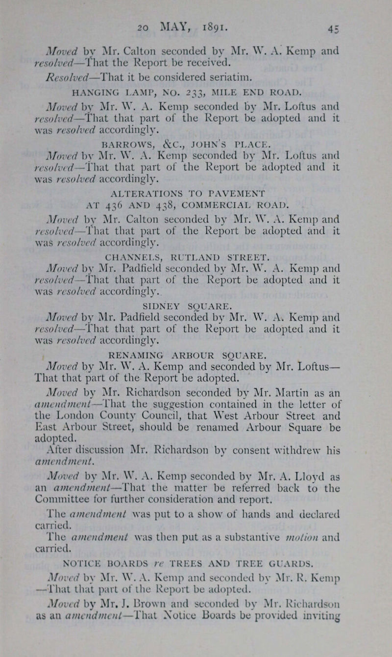 20 MAY, 1891. 45 Moved by Mr. Calton seconded by Mr. W. A. Kemp and resolved—That the Report be received. Resolved—That it be considered seriatim. hanging lamp no. 233, mile end road. Moved by Mr. W. A. Kemp seconded by Mr. Loftus and resolved—That that part of the Report be adopted and it was resolved accordingly. barrows, &c., john's place. Moved by Mr. W. A. Kemp seconded by Mr. Loftus and resolved—That that part of the Report be adopted and it was resolved accordingly. ALTERATIONS TO PAVEMENT AT 436 AND 438, commercial road. Moved by Mr. Calton seconded by Mr. W. A. Kemp and resolved—That that part of the Report be adopted and it was resolved accordingly. CHANNELS, RUTLAND STREET. Moved by Mr. Padfield seconded by Mr. W. A. Kemp and resolved—That that part of the Report be adopted and it was resolved accordingly. sidney square. Moved by Mr. Padfield seconded by Mr. W. A. Kemp and resolved—That that part of the Report be adopted and it was resolved accordingly. renaming arbour aquare. Moved by Mr. W. A. Kemp and seconded by Mr. Loftus— That that part of the Report be adopted. Moved by Mr. Richardson seconded by Mr. Martin as an amendment—That the suggestion contained in the letter of the London County Council, that West Arbour Street and East Arbour Street, should be renamed Arbour Square be adopted. After discussion Mr. Richardson by consent withdrew his amendment. Moved by Mr. W. A. Kemp seconded by Mr. A. Lloyd as an amendment—That the matter be referred back to the Committee for further consideration and report. The amendment was put to a show of hands and declared carried. The amendment was then put as a substantive motion and carried. notice boards re trees and tree guards. Moved by Mr. W. A. Kemp and seconded by Mr. R. Kemp — That that part of the Report be adopted. Moved by Mr. J. Brown and seconded by Mr. Richardson as an amendment—That Notice Boards be provided inviting