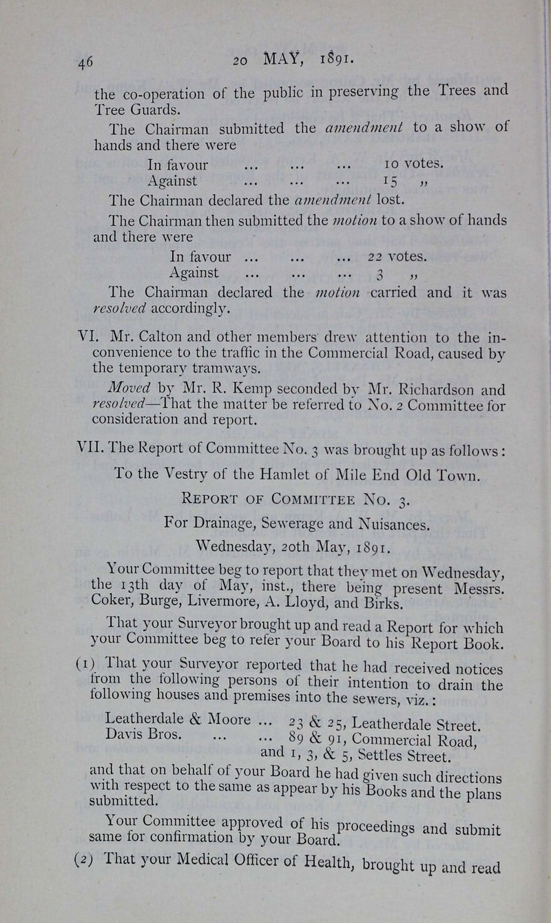 46 20 MAY, 1891. the co-operation of the public in preserving the Trees and Tree Guards. The Chairman submitted the amendment to a show of hands and there were In favour 10 votes. Against 15 „ The Chairman declared the amendment lost. The Chairman then submitted the motion to a show of hands and there were In favour 22 votes. Against 3 „ The Chairman declared the motion carried and it was resolved accordingly. VI. Mr. Calton and other members drew attention to the in convenience to the traflic in the Commercial Road, caused by the temporary tramways. Moved by Mr. R. Kemp seconded by Mr. Richardson and resolved—That the matter be referred to No. 2 Committee for consideration and report. VII. The Report of Committee No. 3 was brought up as follows : To the Vestry of the Hamlet of Mile End Old Town. Report of Committee No. 3. For Drainage, Sewerage and Nuisances. Wednesday, 20th May, 1891. Your Committee beg to report that they met on Wednesday, the 13th day of May, inst., there being present Messrs. Coker, Burge, Livermore, A. Lloyd, and Birks. That your Surveyor brought up and read a Report for which your Committee beg to refer your Board to his Report Book. (1) That your Surveyor reported that he had received notices from the following persons of their intention to drain the following houses and premises into the sewers, viz.: Leatherdale & Moore 23 & 25, Leatherdale Street. Davis Bros 89 & 91, Commercial Road, and 1, 3, & 5, Settles Street. and that on behalf of your Board he had given such directions with respect to the same as appear by his Books and the plans submitted. Your Committee approved of his proceedings and submit same for confirmation by your Board. (2) That your Medical Officer of Health, brought up and read