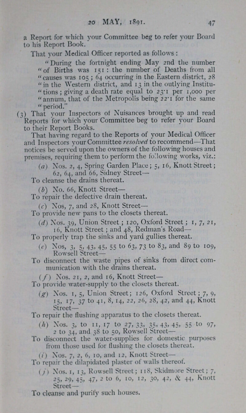 20 MAY, 1891. 47 a Report for which your Committee beg to refer your Board to his Report Book. That your Medical Officer reported as follows : During the fortnight ending May 2nd the number of Births was 151: the number of Deaths from all causes was 105; 64 occurring in the Eastern district, 28 in the Western district, and 13 in the outlying Institu tions; giving a death rate equal to 23.1 per 1,000 per annum, that of the Metropolis being 22.1 for the same period. (3) That your Inspectors of Nuisances brought up and read Reports for which your Committee beg to refer your Board to their Report Books. That having regard to the Reports of your Medical Officer and Inspectors your Committee resolved to recommend—That notices be served upon the owners of the following houses and premises, requiring them to perform the following works, viz.: (a) Nos. 2, 4, Spring Garden Place; 5, 16, Knott Street; 62, 64, and 66, Sidney Street— To cleanse the drains thereat. (b) No. 66, Knott Street— To repair the defective drain thereat. (c) Nos, 7, and 28, Knott Street— To provide new pans to the closets thereat. (d) Nos. 39, Union Street; 120, Oxford Street; 1, 7, 21, 16, Knott Street; and 48, Redman's Road— To properly trap the sinks and yard gullies thereat. (e) Nos, 3, 5, 43, 45, 55 to 63, 73 to 83, and 89 to 109, Rowsell Street— To disconnect the waste pipes of sinks from direct com munication with the drains thereat. (/) Nos. 21, 2, and 16, Knott Street— To provide water-supply to the closets thereat. (g) Nos. 1, 5, Union Street; 126, Oxford Street; 7, 9, 15, 17, 37 to 41, 8, 14, 22,26, 28, 42 and 44, Knott Street— To repair the flushing apparatus to the closets thereat. (h) Nos. 3, to 11, 17 to 27,33, 35, 43, 45, 55 to 97, 2 to 34, and 38 to 50, Rowsell Street— To disconnect the water-supplies for domestic purposes from those used for Hushing the closets thereat. (i) Nos. 7, 2, 6, 10, and 12, Knott Street— To repair the dilapidated plaster of walls thereof. (j) Nos. 1, 13, Rowsell Street; 11, Skidmore Stree; j, 25, 29, 45, 47, 2 to 6, 10, 12, 30, 42, & 44, Knott Street— To cleanse and purify such houses.