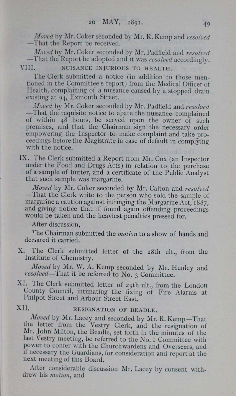 49 20 MAY, 1891. Moved by Mr. Coker seconded by Mr. R. Kemp and resolved —That the Report be received. Moved by Mr. Coker seconded by Mr. Padfield and resolved —That the Report be adopted and it was resolved accordingly. VIII. NUISANCE INJURIOUS TO HEALTH. The Clerk submitted a notice (in addition to those men tioned in the Committee's report) from the Medical Officer of Health, complaining of a nuisance caused by a stopped drain existing at 94, Exmouth Street. Moved by Mr. Coker seconded by Mr. Padfield and resolved —That the requisite notice to abate the nuisance complained of within 48 hours, be served upon the owner of such premises, and that the Chairman sign the necessary order empowering the Inspector to make complaint and take pro ceedings before the Magistrate in case of default in complying with the notice. IX. The Clerk submitted a Report from Mr. Cox (an Inspector under the Food and Drugs Acts) in relation to the purchase of a sample of butter, and a certificate of the Public Analyst that such sample was margarine. Moved by Mr. Coker seconded by Mr. Calton and resolved —That the Clerk write to the person who sold the sample of margarine a caution against infringing the Margarine Act, 1887, and giving notice that if found again offending proceedings would be taken and the heaviest penalties pressed for. After discussion, The Chairman submitted the motion to a show of hands and declared it carried. X. The Clerk submitted letter of the 28th ult., from the Institute of Chemistry. Moved by Mr. W. A. Kemp seconded by Mr. Henley and resolved—That it be referred to No. 3 Committee. XI. The Clerk submitted letter of 29th ult., from the London County Council, intimating the fixing of Fire Alarms at Philpot Street and Arbour Street East. XII. RESIGNATION OF BEADLE. Moved by Mr. Lacey and seconded by Mr. R. Kemp—That the letter from the Vestry Clerk, and the resignation of Mr. John Milton, the Beadle, set forth in the minutes of the last Vestry meeting, be referred to the No. 1 Committee with power to conter with the Churchwardens and Overseers, and if necessary the Guardians, for consideration and report at the next meeting of this Board. After considerable discussion Mr. Lacey by consent with drew his motion, and