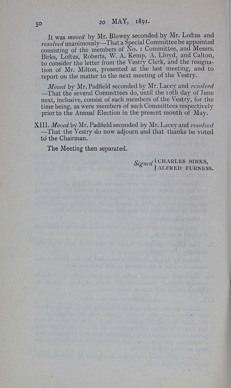 50 20 MAY, 1891. It was moved by Mr. Blowey seconded by Mr. Loftus and resolved unanimously—That a Special Committee be appointed consisting of the members of No. 1 Committee, and Messrs. Birks, Loftus, Roberts, W. A. Kemp, A. Lloyd, and Calton, to consider the letter from the Vestry Clerk, and the resigna tion of Mr. Milton, presented at the last meeting, and to report 011 the matter to the next meeting of the Vestry. Moved by Mr. Padfield seconded by Mr. Lacey and resolved —That the several Committees do, until the 10th day of June next, inclusive, consist of such members of the Vestry, for the time being, as were members of such Committees respectively prior to the Annual Election in the present month of May. XIII. Moved by Mr. Padfield seconded by Mr. Lacey and resolved —That the Vestry do now adjourn and that thanks be voted to' the Chairman. The Meeting then separated. Signed charles kirks, alfred furness.