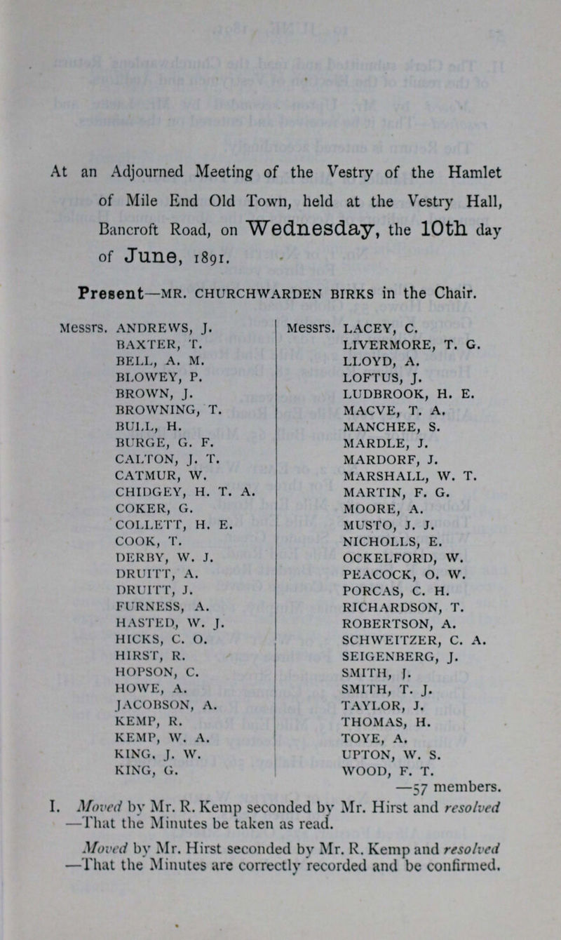 At an Adjourned Meeting of the Vestry of the Hamlet of Mile End Old Town, held at the Vestry Hall, Bancroft Road, on Wednesday, the 10th day of June, 1891. Present—mr. churchwarden birks in the Chair. Messrs. ANDREWS, J. BAXTER, T. BELL, A. M. BLOWEY, P. BROWN, J. BROWNING, T. BULL, H. BURGE, G. F. CALTON, J. T. CATMUR, W. CHIDGEY, H. T. A. COKER, G. COLLETT, H. E. COOK, T. DERBY, W. J. DRUITT, A. DRUITT, J. FURNESS, A. HASTED, W. J. HICKS, C. O. HIRST, R. HOPSON, C. HOWE, A. JACOBSON, A. KEMP, R. KEMP, W. A. KING. J. W. KING, G. Messrs. LACEY, C. LIVERMORE, T. G. LLOYD, A. LOFTUS, J. LUDBROOK, H. E. MACVE, T. A. MANCHEE, S. MARDLE, J. MARDORF, J. MARSHALL, W. T. MARTIN, F. G. MOORE, A. MUSTO, J. J. NICHOLLS, E. OCKELFORD, W. PEACOCK, O. W. PORCAS, C. H. RICHARDSON, T. ROBERTSON, A. SCHWEITZER, C. A. SEIGENBERG, J. SMITH, J. SMITH, T. J. TAYLOR, J. THOMAS, H. TOYE, A. UPTON, W. S. WOOD, F. T. —57 members. I. Moved by Mr. R. Kemp seconded by Mr. Hirst and resolved —That the Minutes be taken as read. Moved by Mr. Hirst seconded by Mr. R. Kemp and resolved —That the Minutes are correctly recorded and be confirmed.