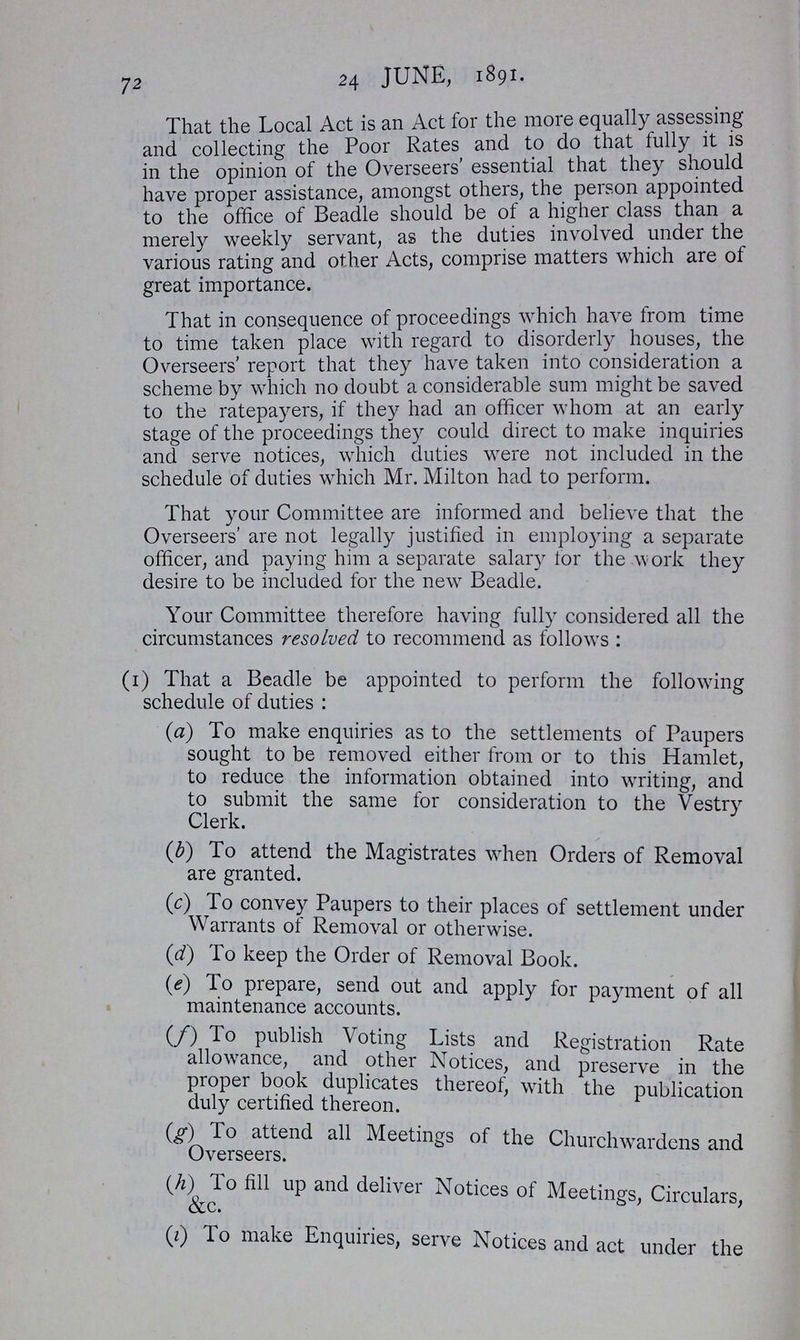 72 24 JUNE, 1891. That the Local Act is an Act for the more equally assessing and collecting the Poor Rates and to do that fully it is in the opinion of the Overseers' essential that they should have proper assistance, amongst others, the person appointed to the office of Beadle should be of a higher class than a merely weekly servant, as the duties involved under the various rating and other Acts, comprise matters which are of great importance. That in consequence of proceedings which have from time to time taken place with regard to disorderly houses, the Overseers' report that they have taken into consideration a scheme by which no doubt a considerable sum might be saved to the ratepayers, if they had an officer whom at an early stage of the proceedings they could direct to make inquiries and serve notices, which duties were not included in the schedule of duties which Mr. Milton had to perform. That your Committee are informed and believe that the Overseers' are not legally justified in employing a separate officer, and paying him a separate salary tor the work they desire to be included for the new Beadle. Your Committee therefore having fully considered all the circumstances resolved to recommend as follows : (1) That a Beadle be appointed to perform the following schedule of duties: (a) To make enquiries as to the settlements of Paupers sought to be removed either from or to this Hamlet, to reduce the information obtained into writing, and to submit the same for consideration to the Vestry Clerk. (b) To attend the Magistrates when Orders of Removal are granted. (c) To convey Paupers to their places of settlement under Warrants of Removal or otherwise. (d) To keep the Order of Removal Book. (e) To prepare, send out and apply for payment of all maintenance accounts. (/) To publish Voting Lists and Registration Rate allowance, and other Notices, and preserve in the proper book duplicates thereof, with the publication duly certified thereon. (g) To attend all Meetings of the Churchwardens and Overseers. (h) To fill up and deliver Notices of Meetings, Circulars, (i) To make Enquiries, serve Notices and act under the