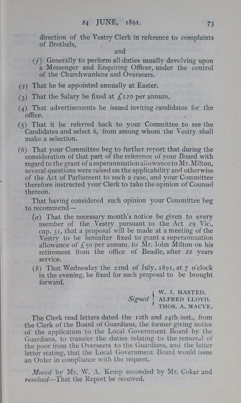 24 JUNE, 1891. 73 direction of the Vestry Clerk in reference to complaints of Brothels, and (j) Generally to perform all duties usually devolving upon a Messenger and Enquiring Officer, under the control of the Churchwardens and Overseers. (2) That he be appointed annually at Easter. (3) That the Salary be fixed at £120 per annum. (4) That advertisements be issued inviting candidates for the office. (5) That it be referred back to your Committee to see the Candidates and select 6, from among whom the Vestry shall make a selection. (6) That your Committee beg to further report that during the consideration of that part of the reference of your Board with regard to the grant of a superannuation allowance to Mr. Milton, several questions were raised on the applicability and otherwise of the Act of Parliament to such a case, and your Committee therefore instructed your Clerk to take the opinion of Counsel thereon. That having considered such opinion your Committee beg to recommend— (a) That the necessary month's notice be given to every member of the Vestry pursuant to the Act 29 Vic., cap. 31, that a proposal will be made at a meeting of the Vestry to be hereafter fixed to grant a superannuation allowance of £50 per annum, to Mr. John Milton on his retirement from the office of Beadle, after 22 years service. (b) That Wednesday the 22nd of July, 1891, at 7 o'clock in the evening, be fixed for such proposal to be brought forward. Signed w. j. hasted. alfred lloyd. thos. a. macve. The Clerk read letters dated the 10th and 24th inst., from the Clerk of the Board of Guardians, the former giving notice of the application to the Local Government Board by the Guardians, to transfer the duties relating to the removal of the poor from the Overseers to the Guardians, and the latter letter stating, that the Local Government Board would issue an Order in compliance with the request. Moved by Mr. W. A. Kemp seconded by Mr. Coker and resolved—That the Report be received.