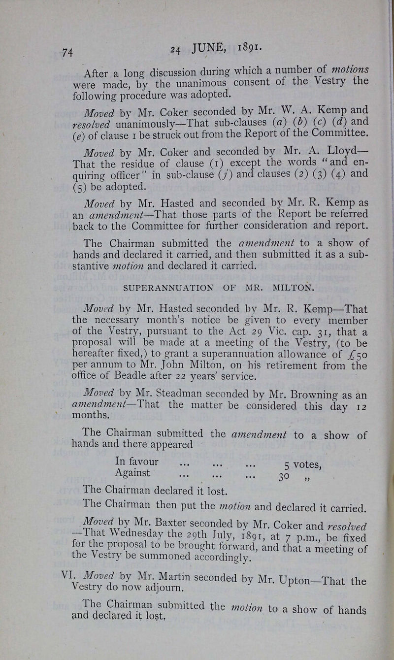 74 24 JUNE, 1891. After a long discussion during which a number of motions were made, by the unanimous consent of the Vestry the following procedure was adopted. Moved by Mr. Coker seconded by Mr. W. A. Kemp and resolved unanimously—That sub-clauses (a) (b) (c) (d) and (e) of clause I be struck out from the Report of the Committee. Moved by Mr. Coker and seconded by Mr. A. Lloyd— That the residue of clause (I) except the words and en quiring officer in sub-clause (j) and clauses (2) (3) (4) and (5) be adopted. Moved by Mr. Hasted and seconded by Mr. R. Kemp as an amendment—That those parts of the Report be referred back to the Committee for further consideration and report. The Chairman submitted the amendment to a show of hands and declared it carried, and then submitted it as a sub stantive motion and declared it carried. superannuation of mr. milton. Moved by Mr. Hasted seconded by Mr. R. Kemp—That the necessary month's notice be given to every member of the Vestry, pursuant to the Act 29 Vic. cap. 31, that a proposal will be made at a meeting of the Vestry, (to be hereafter fixed,) to grant a superannuation allowance of £50 per annum to Mr. John Milton, on his retirement from the office of Beadle after 22 years' service. Moved by Mr. Steadman seconded by Mr. Browning as an amendment—That the matter be considered this day 12 months. The Chairman submitted the amendment to a show of hands and there appeared In favour 5 votes, Against 30 „ The Chairman declared it lost. The Chairman then put the motion and declared it carried. Moved by Mr. Baxter seconded by Mr. Coker and resolved -That Wednesday the 29th July, 1891, at 7 p.m., be fixed for the proposal to be brought forward, and that a meeting of the vestry be summoned accordingly. VI. Moved by Mr. Martin seconded by Mr. Upton- That the Vestry do now adjourn The Chairman Submitted the motion to a show of hands and declared it lost.