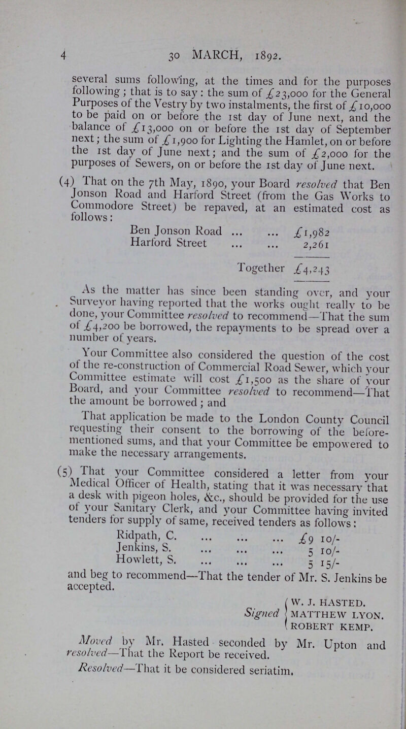 4 30 march, 1892. several sums following, at the times and for the purposes following ; that is to say : the sum of £23,000 for the General Purposes of the Vestry by two instalments, the first of £10,000 to be paid on or before the 1st day of June next, and the balance of £ 13,000 on or before the 1st day of September next; the sum of £ 1,900 for Lighting the Hamlet, on or before the 1st day of June next; and the sum of £2,000 for the purposes of Sewers, on or before the 1st day of June next. (4) That 011 the 7th May, 1890, your Board resolved that Ben Jonson Road and Harford Street (from the Gas Works to Commodore Street) be repaved, at an estimated cost as follows: Ben Jonson Road £1,982 Harford Street 2,261 Together £4,243 As the matter has since been standing over, and your Surveyor having reported that the works ought really to be done, your Committee resolved to recommend—That the sum of £4,200 be borrowed, the repayments to be spread over a number of years. Your Committee also considered the question of the cost of the re-construction of Commercial Road Sewer, which your Committee estimate will cost £1,500 as the share of your Board, and your Committee resolved to recommend—That the amount be borrowed ; and That application be made to the London County Council requesting their consent to the borrowing of the before mentioned sums, and that your Committee be empowered to make the necessary arrangements. (5) That your Committee considered a letter from your Medical Officer of Health, stating that it was necessary that a desk with pigeon holes, &c., should be provided for the use of your Sanitary Clerk, and your Committee having invited tenders for supply of same, received tenders as follows: Ridpath, C £9 1o/- Jenkins, S 5 10/ Howlett, S 5 15/- and beg to recommend—That the tender of Mr. S. Jenkins be accepted. Signed V. J. HASTED. MATTHEW LYON. ROBERT KEMP. Moved by Mr. Hasted seconded by Mr. Upton and resolved—That the Report be received. Resolved—That it be considered seriatim.