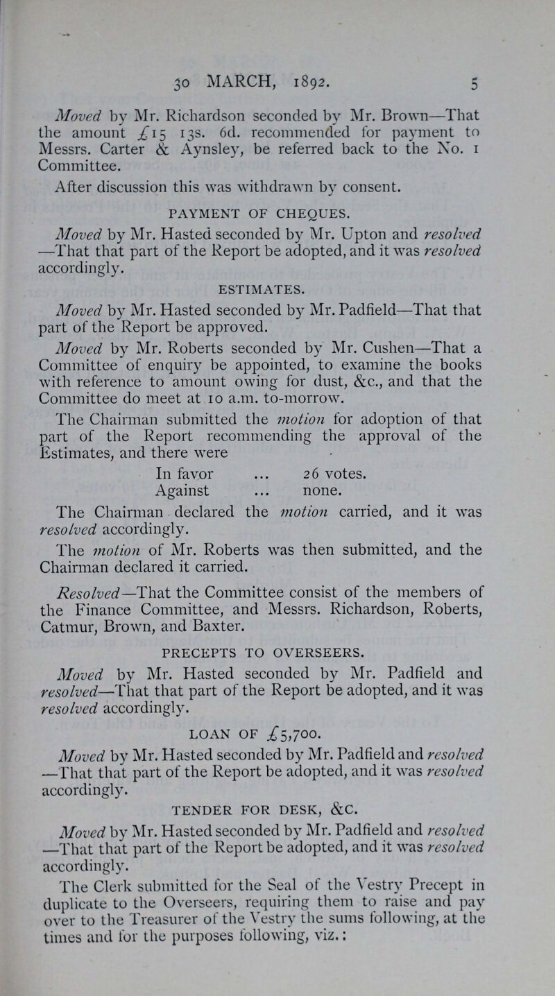 30 march, 1892. 5 Moved by Mr. Richardson seconded by Mr. Brown—That the amount £15 13s. 6d. recommended for payment to Messrs. Carter & Aynsley, be referred back to the No. 1 Committee. After discussion this was withdrawn by consent. PAYMENT OF CHEQUES. Moved by Mr. Hasted seconded by Mr. Upton and resolved —That that part of the Report be adopted, and it was resolved accordingly. ESTIMATES. Moved by Mr. Hasted seconded by Mr. Padfield—That that part of the Report be approved. Moved by Mr. Roberts seconded by Mr. Cushen—That a Committee of enquiry be appointed, to examine the books with reference to amount owing for dust, &c., and that the Committee do meet at 10 a.m. to-morrow. The Chairman submitted the motion for adoption of that part of the Report recommending the approval of the Estimates, and there were In favor 26 votes. Against none. The Chairman declared the motion carried, and it was resolved accordingly. The motion of Mr. Roberts was then submitted, and the Chairman declared it carried. Resolved—That the Committee consist of the members of the Finance Committee, and Messrs. Richardson, Roberts, Catmur, Brown, and Baxter. PRECEPTS TO OVERSEERS. Moved by Mr. Hasted seconded by Mr. Padfield and resolved—That that part of the Report be adopted, and it was resolved accordingly. LOAN OF .£5,700. Moved by Mr. Hasted seconded by Mr. Padfield and resolved —That that part of the Report be adopted, and it was resolved accordingly. TENDER FOR DESK, &C. Moved by Mr. Hasted seconded by Mr. Padfield and resolved —That that part of the Report be adopted, and it was resolved accordingly. The Clerk submitted for the Seal of the Vestry Precept in duplicate to the Overseers, requiring them to raise and pay over to the Treasurer of the Vestry the sums following, at the times and for the purposes following, viz.: