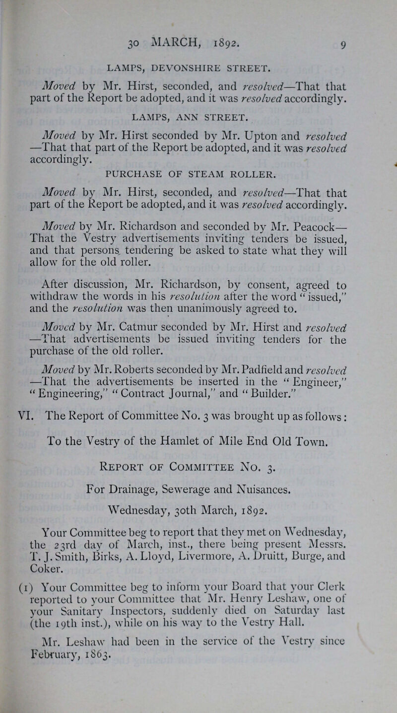 30 march, 1892. 9 lamps, devonshire street. Moved by Mr. Hirst, seconded, and resolved—That that part of the Report be adopted, and it was resolved accordingly. lamps, ann street. Moved by Mr. Hirst seconded by Mr. Upton and resolved —That that part of the Report be adopted, and it was resolved accordingly. purchase of steam roller. Moved by Mr. Hirst, seconded, and resolved—That that part of the Report be adopted, and it was resolved accordingly. Moved by Mr. Richardson and seconded by Mr. Peacock— That the Vestry advertisements inviting tenders be issued, and that persons, tendering be asked to state what they will allow for the old roller. After discussion, Mr. Richardson, by consent, agreed to withdraw the words in his resolution after the word  issued, and the resolution was then unanimously agreed to. Moved by Mr. Catmur seconded by Mr. Hirst and resolved —That advertisements be issued inviting tenders for the purchase of the old roller. Moved by Mr. Roberts seconded by Mr. Padfield and resolved —That the advertisements be inserted in the  Engineer,  Engineering, Contract Journal, and Builder. VI. The Report of Committee No. 3 was brought up as follows: To the Vestry of the Hamlet of Mile End Old Town. Report of Committee No. 3. For Drainage, Sewerage and Nuisances. Wednesday, 30th March, 1892. Your Committee beg to report that they met 011 Wednesday, the 23rd day of March, inst., there being present Messrs. T. J. Smith, Birks, A. Lloyd, Livermore, A. Druitt, Burge, and Coker. (1) Your Committee beg to inform your Board that your Clerk reported to your Committee that Mr. Henry Leshaw, one of your Sanitary Inspectors, suddenly died on Saturday last (the 19th inst.), while 011 his way to the Vestry Hall. Mr. Leshaw had been in the service of the Vestry since February, 1863.