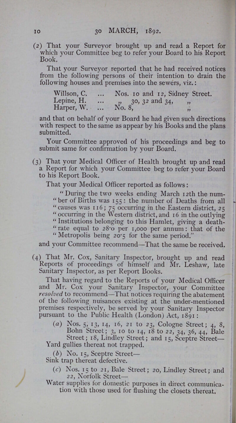 10 30 march, 1892. (2) That your Surveyor brought up and read a Report for which your Committee beg to refer your Board to his Report Book. That your Surveyor reported that he had received notices from the following persons of their intention to drain the following houses and premises into the sewers, viz.: Willson, C. Nos. 10 and 12, Sidney Street. Lepine, H. „ 30, 32 and 34, „ Harper, W. No. 8, „ and that on behalf of your Board he had given such directions with respect to the same as appear by his Books and the plans submitted. Your Committee approved of his proceedings and beg to submit same for confirmation by your Board. (3) That your Medical Officer of Health brought up and read a Report for which your Committee beg to refer your Board to his Report Book. That your Medical Officer reported as follows: During the two weeks ending March 12th the num ber of Births was 155: the number of Deaths from all causes was 116; 75 occurring in the Eastern district, 25  occurring in the Western district, and 16 in the outlying  Institutions belonging to this Hamlet, giving a death -rate equal to 28.0 per 1,000 per annum: that of the  Metropolis being 20.5 for the same period. and your Committee recommend—That the same be received. (4) That Mr. Cox, Sanitary Inspector, brought up and read Reports of proceedings of himself and Mr. Leshaw, late Sanitary Inspector, as per Report Books. That having regard to the Reports of your Medical Officer and Mr. Cox your Sanitary Inspector, your Committee resolved to recommend—That notices requiring the abatement of the following nuisances existing at the under-mentioned premises respectively, be served by your Sanitary Inspector pursuant to the Public Health (London) Act, 1891 : (a) Nos. 5, 13, 14, 16, 21 to 23, Cologne Street; 4, 8, Bohn Street; 3, 10 to 14, 18 to 22, 34, 36, 44, Bale Street; 18, Lindley Street; and 15, Sceptre Street— Yard gullies thereat not trapped. (b) No. 15, Sceptre Street— Sink trap thereat defective. (c) Nos. 15 to 21, Bale Street; 20, Lindley Street; and 22, Norfolk Street— Water supplies for domestic purposes in direct communica tion with those used for flushing the closets thereat.