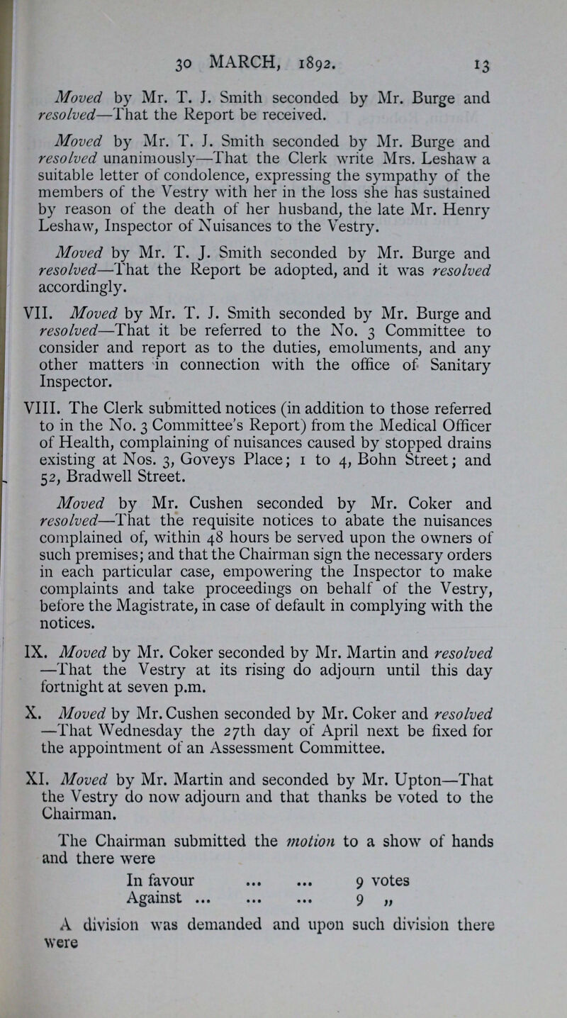 30 MARCH, 1892. 13 Moved, by Mr. T. J. Smith seconded by Mr. Burge and resolved,—That the Report be received. Moved by Mr. T. J. Smith seconded by Mr. Burge and resolved unanimously—That the Clerk write Mrs. Leshaw a suitable letter of condolence, expressing the sympathy of the members of the Vestry with her in the loss she has sustained by reason of the death of her husband, the late Mr. Henry Leshaw, Inspector of Nuisances to the Vestry. Moved by Mr. T. J. Smith seconded by Mr. Burge and resolved—That the Report be adopted, and it was resolved accordingly. VII. Moved by Mr. T. J. Smith seconded by Mr. Burge and resolved—That it be referred to the No. 3 Committee to consider and report as to the duties, emoluments, and any other matters in connection with the office of Sanitary Inspector. VIII. The Clerk submitted notices (in addition to those referred to in the No. 3 Committee's Report) from the Medical Officer of Health, complaining of nuisances caused by stopped drains existing at Nos. 3, Goveys Place; 1 to 4, Bohn Street; and 52, Bradwell Street. Moved by Mr. Cushen seconded by Mr. Coker and resolved—That the requisite notices to abate the nuisances complained of, within 48 hours be served upon the owners of such premises; and that the Chairman sign the necessary orders in each particular case, empowering the Inspector to make complaints and take proceedings on behalf of the Vestry, before the Magistrate, in case of default in complying with the notices. IX. Moved by Mr. Coker seconded by Mr. Martin and resolved —That the Vestry at its rising do adjourn until this day fortnight at seven p.m. X. Moved by Mr. Cushen seconded by Mr. Coker and resolved —That Wednesday the 27th day of April next be fixed for the appointment of an Assessment Committee. XI. Moved by Mr. Martin and seconded by Mr. Upton—That the Vestry do now adjourn and that thanks be voted to the Chairman. The Chairman submitted the motion to a show of hands and there were In favour 9 votes Against 9 „ A division was demanded and upon such division there were