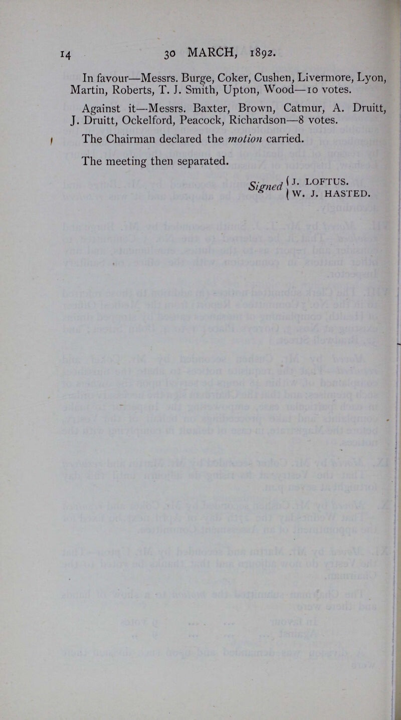 14 30 MARCH, 1892. In favour—Messrs. Burge, Coker, Cushen, Livermore, Lyon, Martin, Roberts, T. J. Smith, Upton, Wood—10 votes. Against it—Messrs. Baxter, Brown, Catmur, A. Druitt, J. Druitt, Ockelford, Peacock, Richardson—8 votes. The Chairman declared the motion carried. The meeting then separated. Signed j. LOFTUS. W. J. HASTED.