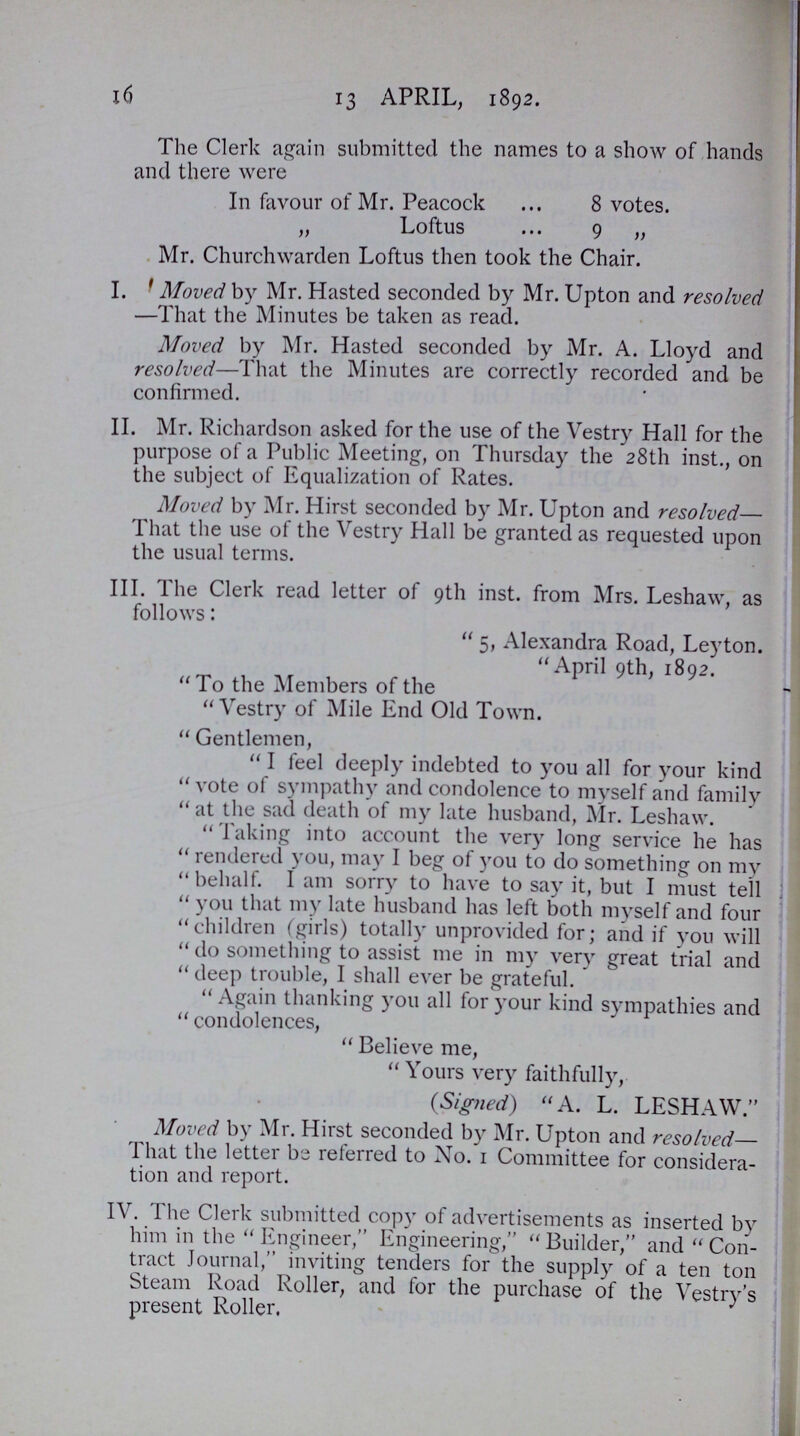 16 13 APRIL, 1892. The Clerk again submitted the names to a show of hands and there were In favour of Mr. Peacock 8 votes. „ Loftus 9 „ Mr. Churchwarden Loftus then took the Chair. I. Moved by Mr. Hasted seconded by Mr. Upton and resolved —That the Minutes be taken as read. Moved by Mr. Hasted seconded by Mr. A. Lloyd and resolved—That the Minutes are correctly recorded and be confirmed. II. Mr. Richardson asked for the use of the Vestry Hall for the purpose of a Public Meeting, on Thursday the 28th inst., on the subject of Equalization of Rates. Moved by Mr. Hirst seconded by Mr. Upton and resolved— That the use of the Vestry Hall be granted as requested upon the usual terms. III. The Clerk read letter of 9th inst. from Mrs. Leshaw, as follows: 5, Alexandra Road, Ley ton. April 9th, 1892. To the Members of the Vestry of Mile End Old Town. Gentlemen, I feel deeply indebted to you all for your kind vote of sympathy and condolence to myself and family at the sad death of my late husband, Mr. Leshaw. Taking into account the very long service he has rendered you, may I beg of you to do something on my behalf. I am sorry to have to say it, but I must tell you that my late husband has left both myself and four children (girls) totally unprovided for; and if you will do something to assist me in my very great trial and deep trouble, I shall ever be grateful. Again thanking you all for your kind sympathies and condolences, Believe me, Yours very faithfully, (Signed) A. L. LESHAW. Moved by Mr. Hirst seconded by Mr. Upton and resolved— That the letter be referred to No. 1 Committee for considera tion and report. IV. The Clerk submitted copy of advertisements as inserted by him in the Engineer,Engineering,Builder,and Con tract Journal,inviting tenders for the supply of a ten ton Steam Road Roller, and for the purchase of the Vestry's present Roller.