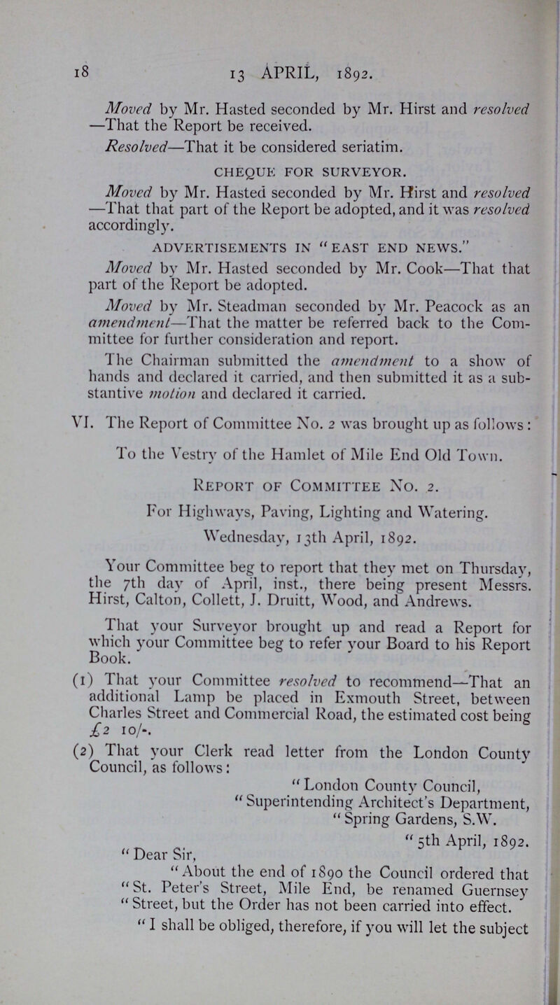 18 13 APRIL, 1892. Moved by Mr. Hasted seconded by Mr. Hirst and resolved -That the Report be received. Resolved—That it be considered seriatim. cheque for surveyor. Moved by Mr. Hasted seconded by Mr. Hirst and resolved —That that part of the Report be adopted, and it was resolved accordingly. advertisements in east end news. Moved by Mr. Hasted seconded by Mr. Cook—That that part of the Report be adopted. Moved by Mr. Steadman seconded by Mr. Peacock as an amendment—That the matter be referred back to the Com mittee for further consideration and report. The Chairman submitted the amendment to a show of hands and declared it carried, and then submitted it as a sub stantive motion and declared it carried. VI. The Report of Committee No. 2 was brought up as follows: To the Vestry of the Hamlet of Mile End Old Town. Report of Committee No. 2. For Highways, Paving, Lighting and Watering. Wednesday, 13th April, 1892. Your Committee beg to report that they met on Thursday, the 7th day of April, inst., there being present Messrs. Hirst, Calton, Collett, J. Druitt, Wood, and Andrews. That your Surveyor brought up and read a Report for which your Committee beg to refer your Board to his Report Book. (1) That your Committee resolved to recommend—That an additional Lamp be placed in Exmouth Street, between Charles Street and Commercial Road, the estimated cost being £2 10/-. (2) That your Clerk read letter from the London County Council, as follows: London County Council, Superintending Architect's Department, Spring Gardens, S.W. 5th April, 1892. Dear Sir, About the end of 1890 the Council ordered that St. Peter's Street, Mile End, be renamed Guernsey Street, but the Order has not been carried into effect. I shall be obliged, therefore, if you will let the subject