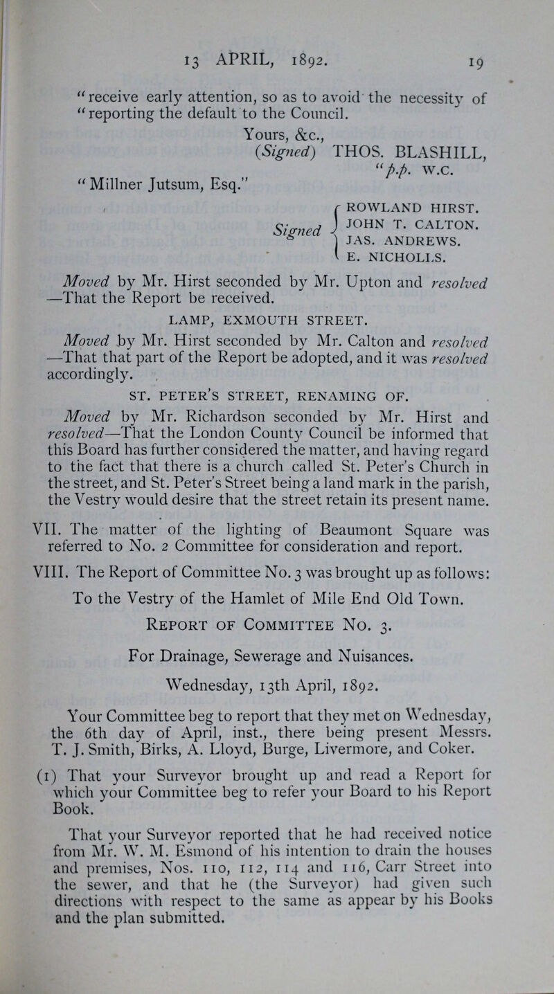 19 13 APRIL, 1892. receive early attention, so as to avoid the necessity of reporting the default to the Council. Yours, &c., (Signed) THOS. BLASHILL, p.p. w.c. Millner Jutsum, Esq. Signed rowland hirst. john t. calton. jas. andrews. e. nicholls. Moved by Mr. Hirst seconded by Mr. Upton and resolved —That the Report be received. lamp, exmouth street. Moved by Mr. Hirst seconded by Mr. Calton and resolved —That that part of the Report be adopted, and it was resolved accordingly. st. peter's street, renaming of. Moved by Mr. Richardson seconded by Mr. Hirst and resolved—That the London County Council be informed that this Board has further considered the matter, and having regard to the fact that there is a church called St. Peter's Church in the street, and St. Peter's Street being a land mark in the parish, the Vestry would desire that the street retain its present name. VII. The matter of the lighting of Beaumont Square was referred to No. 2 Committee for consideration and report. VIII. The Report of Committee No. 3 was brought up as follows: To the Vestry of the Hamlet of Mile End Old Town. Report of Committee No. 3. For Drainage, Sewerage and Nuisances. Wednesday, 13th April, 1892. Your Committee beg to report that they met on Wednesday, the 6th day of April, inst., there being present Messrs. T. J. Smith, Birks, A. Lloyd, Burge, Livermore, and Coker. (1) That your Surveyor brought up and read a Report for which your Committee beg to refer your Board to his Report Book. That your Surveyor reported that he had received notice from Mr. W. M. Esmond of his intention to drain the houses and premises, Nos. no, 112, 114 and 116, Carr Street into the sewer, and that he (the Surveyor) had given such directions with respect to the same as appear by his Books and the plan submitted.