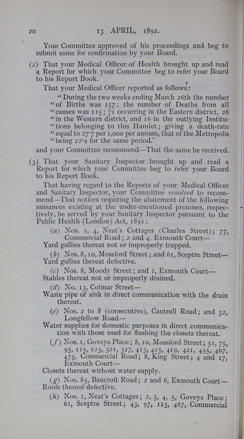 20 13 APRIL, 1892. Your Committee approved of his proceedings and beg to submit same for confirmation by your Board. (2) That your Medical Officer of Health brought up and read a Report for which your Committee beg to refer your Board to his Report Book. That your Medical Officer reported as follows: During the two weeks ending March 26th the number of Births was 157: the number of Deaths from all causes was 115;71 occurring in the Eastern district, 28 in the Western district, and 16 in the outlying Institu tions belonging to this Hamlet; giving a death-rate equal to 27.7 per 1,000 per annum, that of the Metropolis being 22.9 for the same period. and your Committee recommend—That the same be received. (3) That your Sanitary Inspector brought up and read a Report for which your Committee beg to refer your Board to his Report Book. That having regard to the Reports of your Medical Officer and Sanitary Inspector, your Committee resolved to recom mend—That notices requiring the abatement of the following nuisances existing at the under-mentioned premises, respec tively, be served by your Sanitary Inspector pursuant to the Public Health (London) Act, 1891: (a) Nos. 1, 4, Neat's Cottages (Charles Street); 77, Commercial Road; 2 and 4, Exmouth Court— Yard gullies thereat not or improperly trapped. (b) Nos. 8, 10, Mossford Street; and 61, Sceptre Street— Yard gullies thereat defective. (c) Nos. 8, Moody Street; and 1, Exmouth Court— Stables thereat not or improperly drained. (d) No. 13, Colmar Street— Waste pipe of sink in direct communication with the drain thereat. (e) Nos. 2 to 8 (consecutive), Cantrell Road; and 32, Longfellow Road— Water supplies for domestic purposes in direct communica tion with those used for flushing the closets thereat. (f) Nos. 1, Goveys Place; 8, 10, Mossford Street; 51, 75, 95, ll5, I23, 32I, 327, 413, 415, 419, 421, 455, 467, 475, Commercial Road; 8, King Street; 4 and 17, Exmouth Court— Closets thereat without water supply. (g) Nos. 85, Bancroft Road; 2 and 6, Exmouth Court— Roofs thereof defective. (h) Nos. 1, Neat's Cottages; 2, 3, 4, 5, Goveys Place; 61, Sceptre Street; 43, 97, 115, 467, Commercial