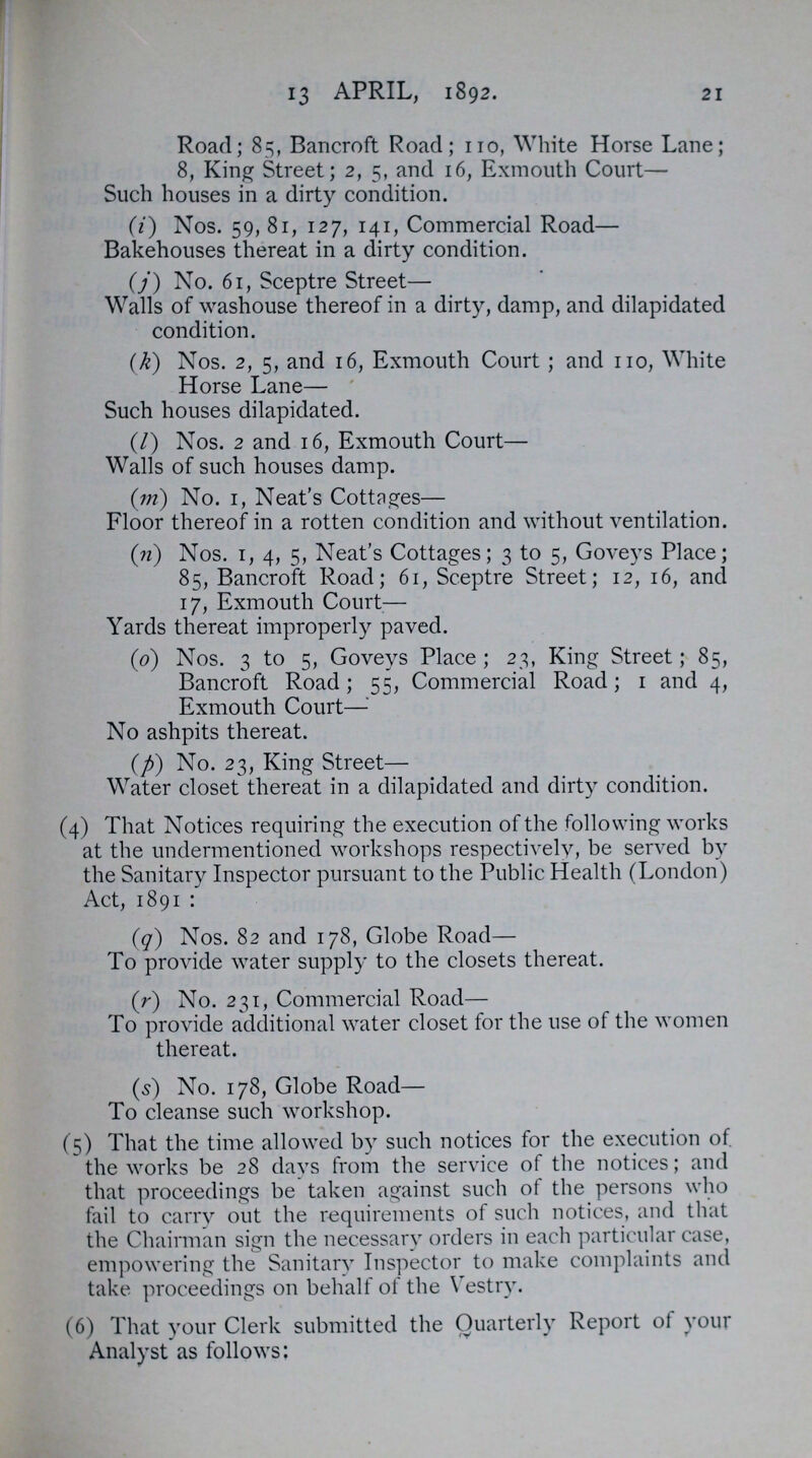 21 f 13 APRIL, 1892. Road; 85, Bancroft Road; 110, White Horse Lane; 8, King Street; 2, 5, and 16, Exmouth Court— Such houses in a dirty condition. (i) Nos. 59, 81, 127, 141, Commercial Road— Bakehouses thereat in a dirty condition. (j) No. 61, Sceptre Street— Walls of washouse thereof in a dirty, damp, and dilapidated condition. (k) Nos. 2, 5, and 16, Exmouth Court; and 110, White Horse Lane— Such houses dilapidated. (l) Nos. 2 and 16, Exmouth Court— Walls of such houses damp. (m) No. 1, Neat's Cottnges— Floor thereof in a rotten condition and without ventilation. (n) Nos. 1, 4, 5, Neat's Cottages; 3 to 5, Goveys Place; 85, Bancroft Road; 61, Sceptre Street; 12, 16, and 17, Exmouth Court— Yards thereat improperly paved. (o) Nos. 3 to 5, Goveys Place; 23, King Street; 85, Bancroft Road; 55, Commercial Road; 1 and 4, Exmouth Court— No ashpits thereat. (p) No. 23, King Street— Water closet thereat in a dilapidated and dirty condition. (4) That Notices requiring the execution of the following works at the undermentioned workshops respectively, be served by the Sanitary Inspector pursuant to the Public Health (London) Act, 1891: (q) Nos. 82 and 178, Globe Road— To provide water supply to the closets thereat. (r) No. 231, Commercial Road— To provide additional water closet for the use of the women thereat. (s) No. 178, Globe Road— To cleanse such workshop. (5) That the time allowed by such notices for the execution of. the works be 28 days from the service of the notices; and that proceedings be taken against such of the persons who fail to carry out the requirements of such notices, and that the Chairman sign the necessary orders in each particular case, empowering the Sanitary Inspector to make complaints and take proceedings on behalf of the Vestry. (6) That your Clerk submitted the Quarterly Report of your Analyst as follows: