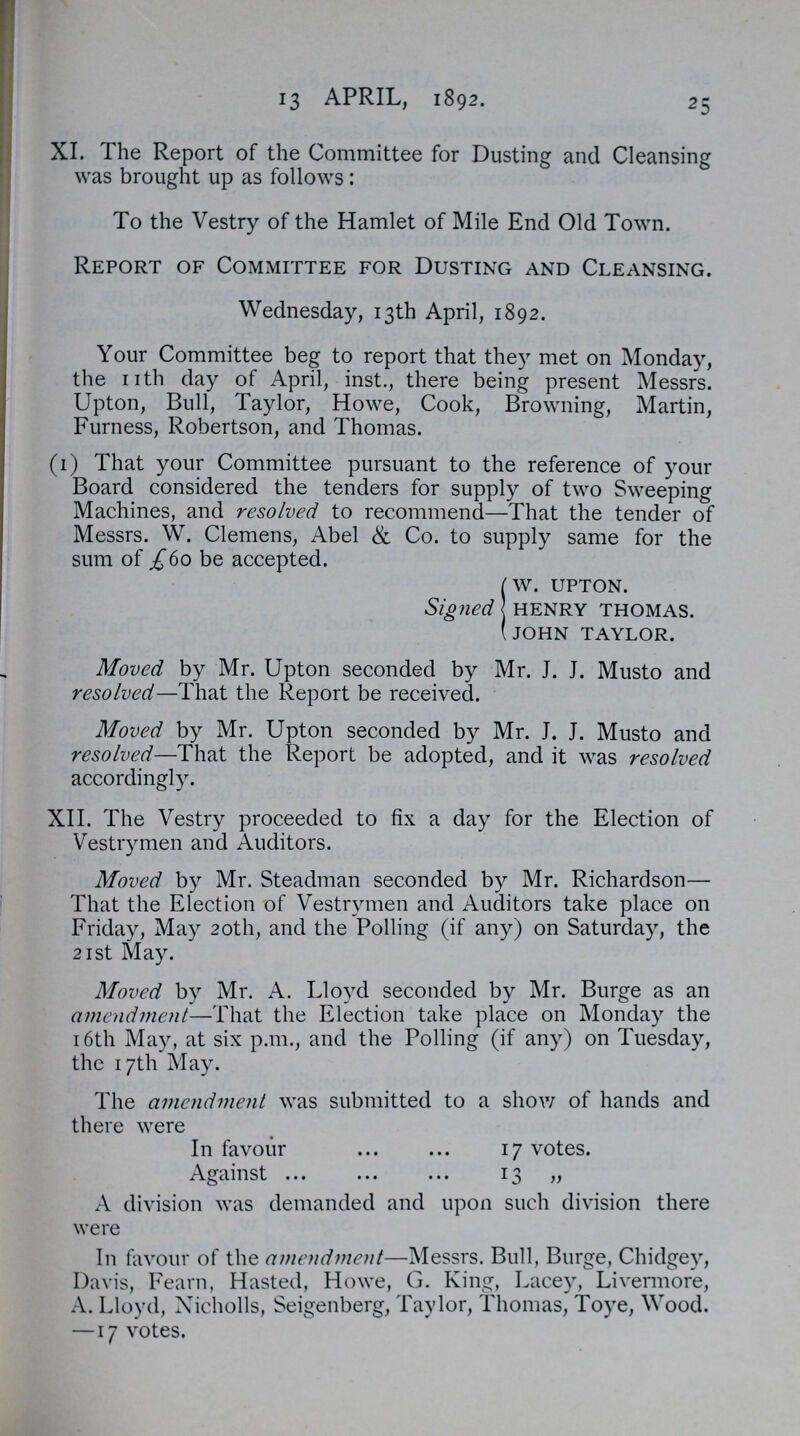 25 13 APRIL, 1892. XI. The Report of the Committee for Dusting and Cleansing was brought up as follows: To the Vestry of the Hamlet of Mile End Old Town. Report of Committee for Dusting and Cleansing. Wednesday, 13th April, 1892. Your Committee beg to report that they met on Monday, the nth day of April, inst., there being present Messrs. Upton, Bull, Taylor, Howe, Cook, Browning, Martin, Furness, Robertson, and Thomas. (1) That your Committee pursuant to the reference of your Board considered the tenders for supply of two Sweeping Machines, and resolved to recommend—That the tender of Messrs. W. Clemens, Abel & Co. to supply same for the sum of £60 be accepted. Signed w. upton. henry thomas. john taylor. Moved by Mr. Upton seconded by Mr. J. J. Musto and resolved—That the Report be received. Moved by Mr. Upton seconded by Mr. J. J. Musto and resolved—That the Report be adopted, and it was resolved accordingly. XII. The Vestry proceeded to fix a day for the Election of Vestrymen and Auditors. Moved by Mr. Steadman seconded by Mr. Richardson— That the Election of Vestrymen and Auditors take place on Friday, May 20th, and the Polling (if any) on Saturday, the 21st May. Moved by Mr. A. Lloyd seconded by Mr. Burge as an amendment—That the Election take place on Monday the 16th May, at six p.m., and the Polling (if any) on Tuesday, the 17th May. The amendment was submitted to a show of hands and there were In favour 17 votes. Against 13 „ A division was demanded and upon such division there were In favour of the amendment—Messrs. Bull, Burge, Chidgey, Davis, Fearn, Hasted, Howe, G. King, Lacey, Livermore, A. Lloyd, Nicholls, Seigenberg, Taylor, Thomas, Toye, Wood. —17 votes.