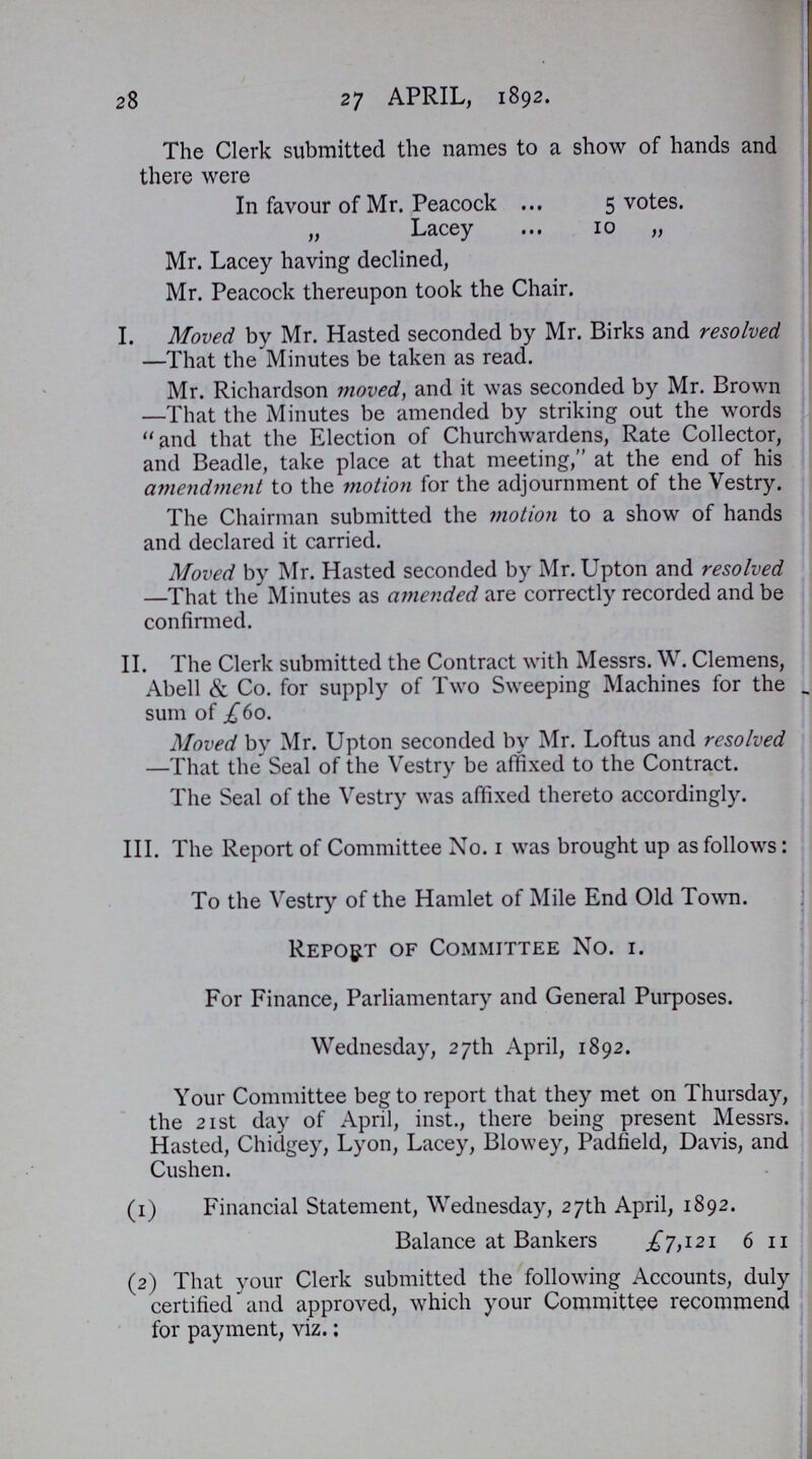 28 27 APRIL, 1892. The Clerk submitted the names to a show of hands and there were In favour of Mr. Peacock 5 votes. „ Lacey 10 „ Mr. Lacey having declined, Mr. Peacock thereupon took the Chair. I. Moved by Mr. Hasted seconded by Mr. Birks and resolved —That the Minutes be taken as read. Mr. Richardson moved, and it was seconded by Mr. Brown —That the Minutes be amended by striking out the words and that the Election of Churchwardens, Rate Collector, and Beadle, take place at that meeting,at the end of his amendment to the motion for the adjournment of the Vestry. The Chairman submitted the motion to a show of hands and declared it carried. Moved by Mr. Hasted seconded by Mr. Upton and resolved —That the Minutes as amended are correctly recorded and be confirmed. II. The Clerk submitted the Contract with Messrs. W. Clemens, Abell & Co. for supply of Two Sweeping Machines for the sum of £60. Moved by Mr. Upton seconded by Mr. Loftus and resolved —That the Seal of the Vestry be affixed to the Contract. The Seal of the Vestry was affixed thereto accordingly. III. The Report of Committee No. 1 was brought up as follows: To the Vestry of the Hamlet of Mile End Old Town. Report of Committee No. i. For Finance, Parliamentary and General Purposes. Wednesday, 27th April, 1892. Your Committee beg to report that they met on Thursday, the 21st day of April, inst., there being present Messrs. Hasted, Chidgey, Lyon, Lacey, Blowey, Padfield, Davis, and Cushen. (1) Financial Statement, Wednesday, 27th April, 1892. Balance at Bankers £7,121 6 11 (2) That your Clerk submitted the following Accounts, duly certified and approved, which your Committee recommend for payment, viz.;