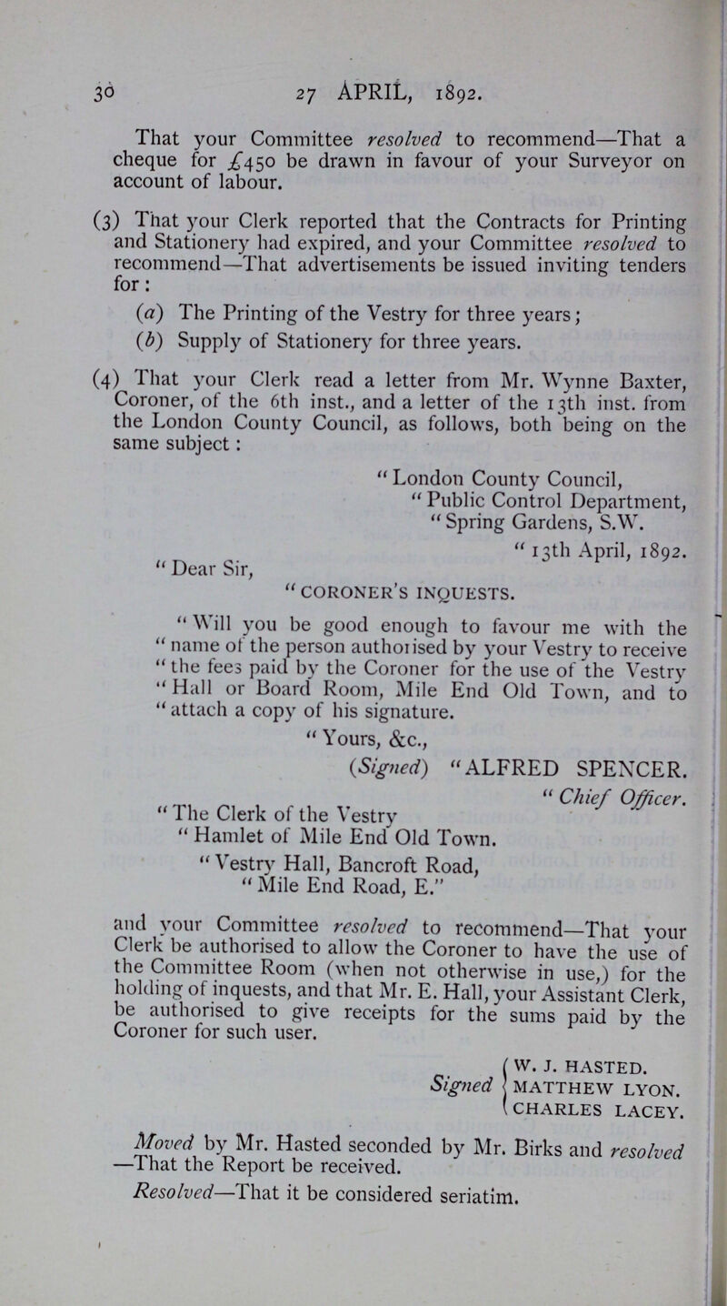 30 27 April, 1892. That your Committee resolved to recommend—That a cheque for £450 be drawn in favour of your Surveyor on account of labour. (3) That your Clerk reported that the Contracts for Printing and Stationery had expired, and your Committee resolved to recommend—That advertisements be issued inviting tenders for: (a) The Printing of the Vestry for three years; (b) Supply of Stationery for three years. (4) That your Clerk read a letter from Mr. Wynne Baxter, Coroner, of the 6th inst., and a letter of the 13th inst. from the London County Council, as follows, both being on the same subject: London County Council, Public Control Department, Spring Gardens, S.W. 13th April, 1892. Dear Sir, coroner's inquests. Will you be good enough to favour me with the name of the person authorised by your Vestry to receive the fees paid by the Coroner for the use of the Vestry Hall or Board Room, Mile End Old Town, and to attach a copy of his signature. Yours, &c., (Signed) ALFRED SPENCER. Chief Officer. The Clerk of the Vestry Hamlet of Mile End Old Town. Vestry Hall, Bancroft Road, Mile End Road, E. and your Committee resolved to recommend—That your Clerk be authorised to allow the Coroner to have the use of the Committee Room (when not otherwise in use,) for the holding of inquests, and that Mr. E. Hall, your Assistant Clerk, be authorised to give receipts for the sums paid by the Coroner for such user. Signed w. J. HASTED. MATTHEW LYON. CHARLES LACEY. Moved by Mr. Hasted seconded by Mr. Birks and resolved —That the Report be received. Resolved—That it be considered seriatim.