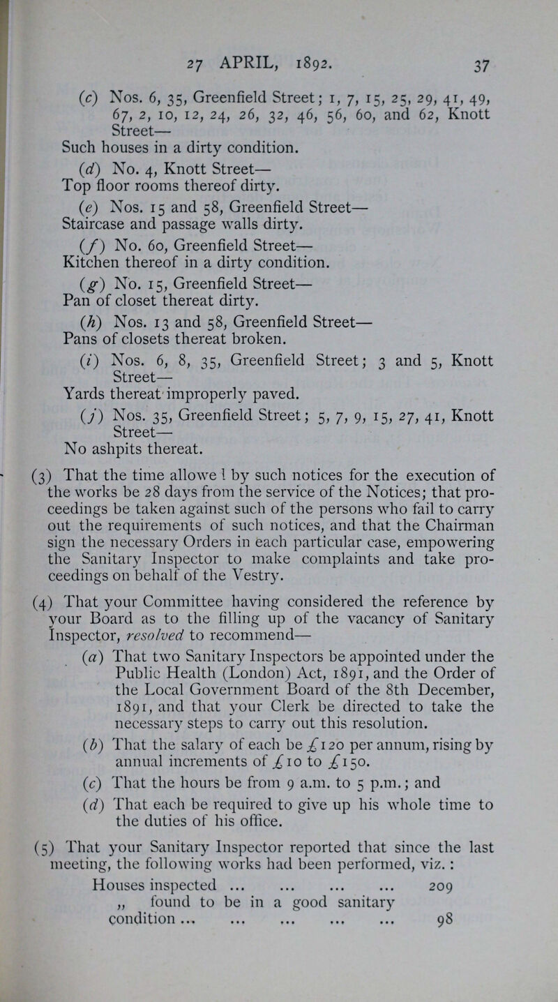 37 27 APRIL, 1892. (c) Nos. 6, 35, Greenfield Street; 1, 7, 15, 25, 29, 41, 49, 67, 2, 10, 12, 24, 26, 32, 46, 56, 60, and 62, Knott Street— Such houses in a dirty condition. (d) No. 4, Knott Street— Top floor rooms thereof dirty. (e) Nos. 15 and 58, Greenfield Street— Staircase and passage walls dirty. (f) No. 60, Greenfield Street— Kitchen thereof in a dirty condition. (g) No. 15, Greenfield Street— Pan of closet thereat dirty. (h) Nos. 13 and 58, Greenfield Street— Pans of closets thereat broken. (i) Nos. 6, 8, 35, Greenfield Street; 3 and 5, Knott Street— Yards thereat'improperly paved. (j) Nos. 35, Greenfield Street; 5, 7, 9, 15, 27, 41, Knott Street— No ashpits thereat. (3) That the time allowe 1 by such notices for the execution of the works be 28 days from the service of the Notices; that pro ceedings be taken against such of the persons who fail to carry out the requirements of such notices, and that the Chairman sign the necessary Orders in each particular case, empowering the Sanitary Inspector to make complaints and take pro ceedings on behalf of the Vestry. (4) That your Committee having considered the reference by your Board as to the filling up of the vacancy of Sanitary Inspector, resolved to recommend— (a) That two Sanitary Inspectors be appointed under the Public Health (London) Act, 1891, and the Order of the Local Government Board of the 8th December, 1891, and that your Clerk be directed to take the necessary steps to carry out this resolution. (b) That the salary of each be £120 per annum, rising by annual increments of £ 10 to £150. (c) That the hours be from 9 a.m. to 5 p.m.; and (d) That each be required to give up his whole time to the duties of his office. (5) That your Sanitary Inspector reported that since the last meeting, the following works had been performed, viz.: Houses inspected 209 „ found to be in a good sanitary condition 98