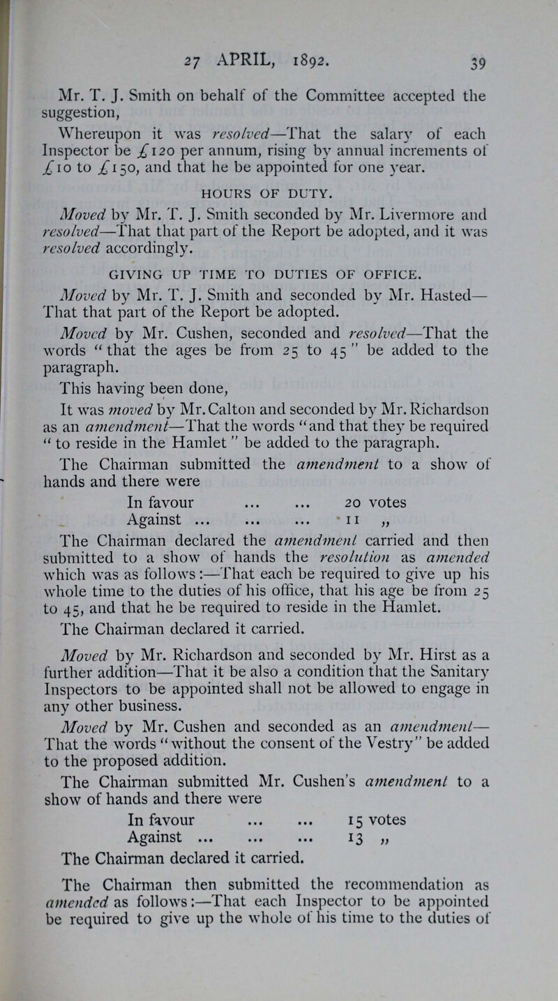 27 APRIL, 1892. 39 Mr. T. J. Smith on behalf of the Committee accepted the suggestion, Whereupon it was resolved—That the salary of each Inspector be £120 per annum, rising by annual increments of £10 to £150, and that he be appointed for one year. hours of duty. Moved by Mr. T. J. Smith seconded by Mr. Livermore and resolved—That that part of the Report be adopted, and it was resolved accordingly. giving up time to duties of office. Moved by Mr. T. J. Smith and seconded by Mr. Hasted— That that part of the Report be adopted. Moved by Mr. Cushen, seconded and resolved—That the words that the ages be from 25 to 45 be added to the paragraph. This having been done, It was moved by Mr.Calton and seconded by Mr. Richardson as an amendment—That the words and that they be required  to reside in the Hamlet  be added to the paragraph. The Chairman submitted the amendment to a show of hands and there were In favour 20 votes Against11 „ The Chairman declared the amendment carried and then submitted to a show of hands the resolution as amended which was as follows:—That each be required to give up his whole time to the duties of his office, that his age be from 25 to 45, and that he be required to reside in the Hamlet. The Chairman declared it carried. Moved by Mr. Richardson and seconded by Mr. Hirst as a further addition—That it be also a condition that the Sanitary Inspectors to be appointed shall not be allowed to engage in any other business. Moved by Mr. Cushen and seconded as an amendment— That the words without the consent of the Vestry be added to the proposed addition. The Chairman submitted Mr. Cushen's amendment to a show of hands and there were In favour 15 votes Against 13 „ The Chairman declared it carried. The Chairman then submitted the recommendation as amended as follows:—That each Inspector to be appointed be required to give up the whole of his time to the duties of