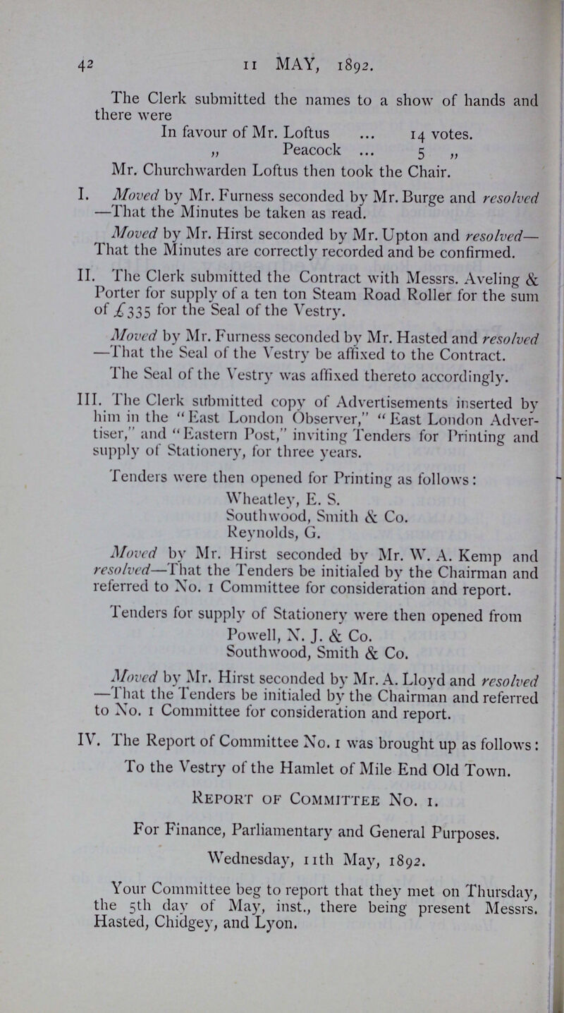 42 11 MAY, 1892. The Clerk submitted the names to a show of hands and there were In favour of Mr. Loftus 14 votes. „ Peacock 5 „ Mr. Churchwarden Loftus then took the Chair. I. Moved by Mr. Furness seconded by Mr. Burge and resolved —That the Minutes be taken as read. Moved by Mr. Hirst seconded by Mr. Upton and resolved— That the Minutes are correctly recorded and be confirmed. II. The Clerk submitted the Contract with Messrs. Aveling & Porter for supply of a ten ton Steam Road Roller for the sum of .£335 for the Seal of the Vestry. Moved by Mr. Furness seconded by Mr. Hasted and resolved —That the Seal of the Vestry be affixed to the Contract. The Seal of the Vestry was affixed thereto accordingly. III. The Clerk submitted copy of Advertisements inserted by him in the  East London Observer,  East London Adver tiser, and Eastern Post, inviting Tenders for Printing and supply of Stationery, for three years. Tenders were then opened for Printing as follows: Wheatley, E. S. Southwood, Smith & Co. Reynolds, G. Moved by Mr. Hirst seconded by Mr. W. A. Kemp and resolved—That the Tenders be initialed by the Chairman and referred to No. 1 Committee for consideration and report. Tenders for supply of Stationery were then opened from Powell, X. J. & Co. Southwood, Smith & Co. Moved by Mr. Hirst seconded by Mr. A. Lloyd and resolved —That the Tenders be initialed by the Chairman and referred to Xo. 1 Committee for consideration and report. IV. The Report of Committee Xo. 1 was brought up as follows: To the Vestry of the Hamlet of Mile End Old Town. Report of Committee Xo. 1. For Finance, Parliamentary and General Purposes. Wednesday, nth May, 1892. Your Committee beg to report that they met on Thursday, the 5th day of May, inst., there being present Messrs. Hasted, Chidgey, and Lyon.