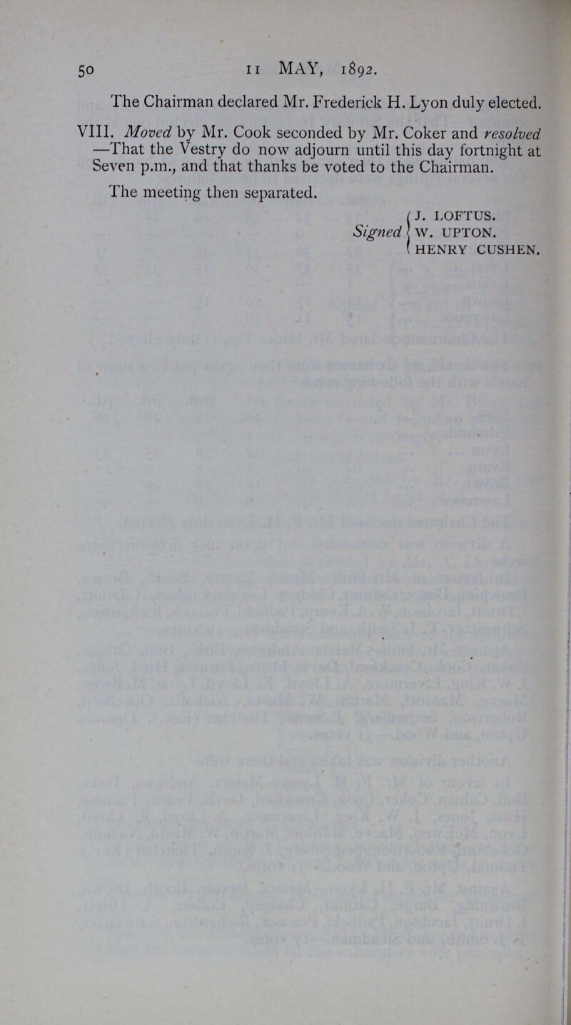 50 11 MAY, 1S92. The Chairman declared Mr. Frederick H. Lyon duly elected. VIII. Moved by Mr. Cook seconded by Mr. Coker and resolved —That the Vestry do now adjourn until this day fortnight at Seven p.m., and that thanks be voted to the Chairman. The meeting then separated. Signed J. LOFTUS. W. UPTON. HENRY CUSHEN.