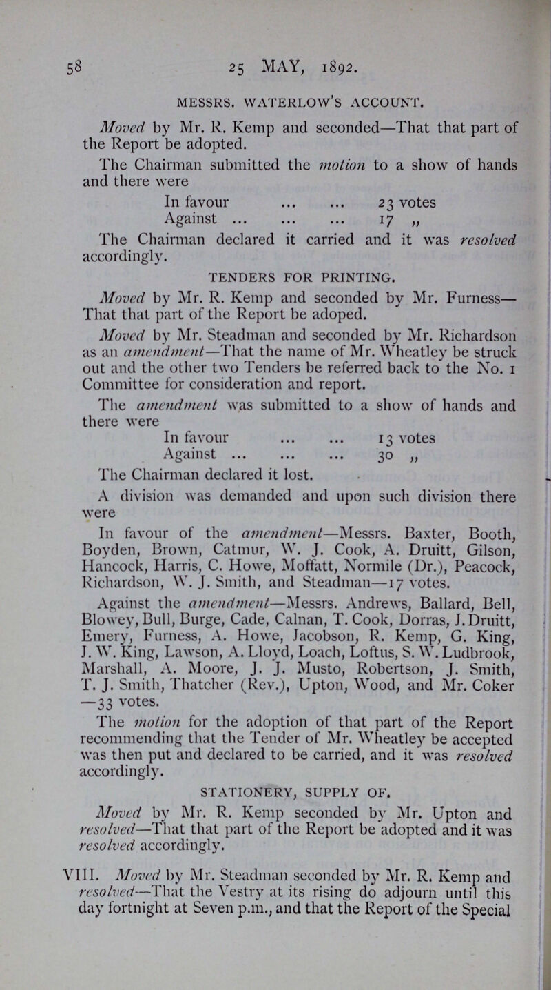 58 25 MAY, 1892. MESSRS. WATERLOW'S ACCOUNT. Moved by Mr. R. Kemp and seconded—That that part of the Report be adopted. The Chairman submitted the motion to a show of hands and there were In favour 23 votes Against 17 „ The Chairman declared it carried and it was resolved accordingly. TENDERS FOR PRINTING. Moved by Mr. R. Kemp and seconded by Mr. Furness— That that part of the Report be adoped. Moved by Mr. Steadman and seconded by Mr. Richardson as an amendment—That the name of Mr. Wheatley be struck out and the other two Tenders be referred back to the Xo. 1 Committee for consideration and report. The amendment was submitted to a show of hands and there were In favour 13 votes Against 30 „ The Chairman declared it lost. A division was demanded and upon such division there were In favour of the amendment—Messrs. Baxter, Booth, Boyden, Brown, Catmur, W. J. Cook, A. Druitt, Gilson, Hancock, Harris, C. Howe, Moffatt, Xormile (Dr.), Peacock, Richardson, W. J. Smith, and Steadman—17 votes. Against the amendment—Messrs. Andrews, Ballard, Bell, Biowey, Bull, Burge, Cade, Calnan, T. Cook, Dorras, J. Druitt, Emery, Furness, A. Howe, Jacobson, R. Kemp, G. King, J. W. King, Lawson, A. Lloyd, Loach, Loftus, S.W. Ludbrook, Marshall, A. Moore, J. J. Musto, Robertson, J. Smith, T. J. Smith, Thatcher (Rev.), Upton, Wood, and Mr. Coker —33 votes. The motion for the adoption of that part of the Report recommending that the Tender of Mr. Wheatley be accepted was then put and declared to be carried, and it was resolved accordingly. STATIONERY, SUPPLY OF. Moved by Mr. R. Kemp seconded by Mr. Upton and resolved—That that part of the Report be adopted and it was resolved accordingly. VIII. Moved by Mr. Steadman seconded by Mr. R. Kemp and resolved—That the Vestry at its rising do adjourn until this day fortnight at Seven p.m., and that the Report of the Special