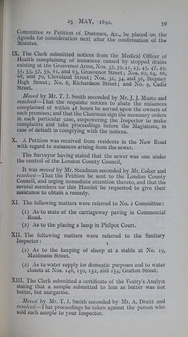 25 MAY, 1892. 59 Committee re Petition ot Dustmen, &c., be placed on the Agenda lor consideration next alter the confirmation of the Minutes. IX. The Clerk submitted notices from the Medical Officer of Health complaining ot nuisances caused by stopped drains existing at the Grosvenor Arms, Nos. 37, 39,41, 43, 45, 47, 49, 51, 53, 57, 59, 61, and 63, Grosvenor Street; Nos. 62, 64, 66, 08, and 70, Cleveland street; Nos. 32, 34, and 36, Stepney High Street; No. 8, Richardson Street; and No. 9, Cadiz Street. Moved by Mr. I.J. Smith seconded by Mr. J. J. Musto and resolved—lhat the requisite notices to abate the nuisances complained ot within 48 hours be served upon the owners of such premises; and that the Chairman sign the necessary orders in each particular case, empowering the Inspector to make complaints and take proceedings before the Magistrate, in case of default in complying with the notices. X. A Petition was received from residents in the New Road with regard to nuisances arising from the sewer. The Surveyor having stated that the sewer was one under the control of the London County Council, It was moved by Mr. Steadman seconded by Mr. Coker and resolved—That the Petition be sent to the London County Council, and urging immediate attention thereto, and that the several members tor this Hamlet be requested to give their assistance to obtain a remedy. XI. The following matters were referred to No. 2 Committee: (1) As to state of the carriageway paving in Commercial Road. (2) As to the placing a lamp in Philpot Court. XII. The following matters were referred to the Sanitary Inspector: (1) As to the keeping of sheep at a stable at No. 19, Maidmans Street. (2) As to water supply for domestic purposes and to water closets at Nos. 146, 150, 152, and 154, Gratton Street. XIII. The Clerk submitted a certificate of the Vestry's Analyst stating that a sample submitted to him as butter was not butter, but margarine. Moved by Mr. T. J. Smith seconded by Mr. A. Druitt and resolved—That proceedings be taken against the person who sold such sample to your Inspector.