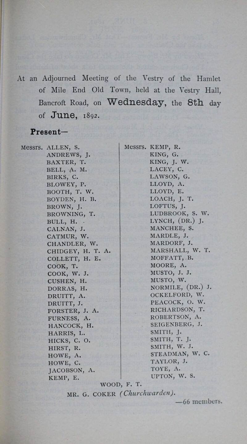 At an Adjourned Meeting of the Vestry of the Hamlet of Mile End Old Town, held at the Vestry Hall, Bancroft Road, on Wednesday, the 8th day of June, 1892. Present- Messrs. ALLEN, S. ANDREWS, J. BAXTER, T. BELL, A. M. BIRKS, C. BLOWEY, P. BOOTH, T. W. BOYDEN, H. B. BROWN, J. BROWNING, T. BULL, H. . CALNAN, J. CATMUR, W. CHANDLER, W. CHIDGEY, H. T. A. COLLETT, H. E. COOK, T. COOK, W. J. CUSHEN, H. DORRAS, H. DRUITT, A. DRUITT, J. FORSTER, J. A. FURNESS, A. HANCOCK, H. HARRIS, L. HICKS, C. O. HIRST, R. HOWE, A. HOWE, C. JACOBSON, A. KEMP, E. WOOD, F. T. Messrs. KEMP, R. KING, G. KING, J. W. LACEY, C. LAWSON, G. LLOYD, A. LLOYD, E. LOACH, J. T. LOFTUS, J. LUDBROOK, S. W. LYNCH, (DR.) J. MANCHEE, S. MARDLE, J. MARDORF, J. MARSHALL, W. T. M OFF ATT, B. MOORE, A. MUSTO, J. J. MUSTO, W. NORMILE, (DR.) J. OCKELFORI), W. PEACOCK, O. W. RICHARDSON, T. ROBERTSON, A. SEIGENBERG, J. SMITH, J. SMITH, T. J. SMITH, W. J. STEADMAN, W. C. TAYLOR, J. TOYE, A. UPTON, W. S. MR. G. COKER (Churchwarden). —66 members.