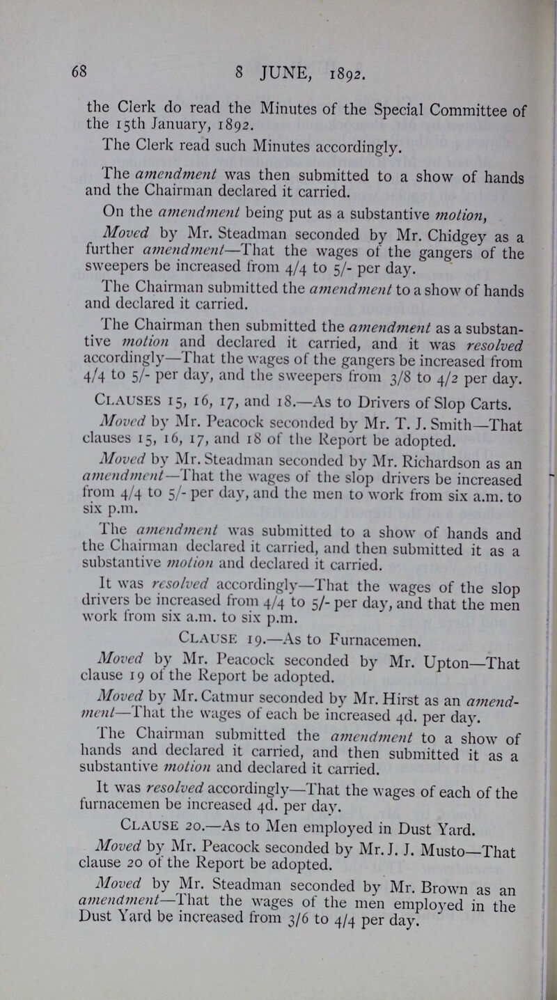 68 8 JUNE, 1892. the Clerk do read the Minutes of the Special Committee of the 15th January, 1892. The Clerk read such Minutes accordingly. The amendment was then submitted to a show of hands and the Chairman declared it carried. On the amendment being put as a substantive motion, Moved by Mr. Steadman seconded by Mr. Chidgey as a further amendment—That the wages of the gangers of the sweepers be increased from 4/4 to 5/- per day. The Chairman submitted the amendment to a show of hands and declared it carried. The Chairman then submitted the amendment as a substan tive motion and declared it carried, and it was resolved accordingly—That the wages of the gangers be increased from 4/4 to 5/- per day, and the sweepers from 3/8 to 4/2 per day. Clauses 15, 16, 17, and 18.—As to Drivers of Slop Carts. Moved by Mr. Peacock seconded by Mr. T. J. Smith—That clauses 15, 16, 17, and 18 of the Report be adopted. Moved by Mr. Steadman seconded by Mr. Richardson as an amendment—That the wages of the slop drivers be increased from 4/4 to 5/- per day, and the men to work from six a.m. to six p.m. The amendment was submitted to a show of hands and the Chairman declared it carried, and then submitted it as a substantive motion and declared it carried. It was resolved accordingly—That the wages of the slop drivers be increased from 4/4 to 5/- per day, and that the men work from six a.m. to six p.m. Clause 19.—As to Furnacemen. Moved by Mr. Peacock seconded by Mr. Upton—That clause 19 of the Report be adopted. Moved by Mr. Catmur seconded by Mr. Hirst as an amend ment—That the wages of each be increased 4d. per day. The Chairman submitted the amendment to a show of hands and declared it carried, and then submitted it as a substantive motion and declared it carried. It was resolved accordingly—That the wages of each of the furnacemen be increased 4d. per day. Clause 20.—As to Men employed in Dust Yard. Moved by Mr. Peacock seconded by Mr. J. J. Musto—That clause 20 of the Report be adopted. Moved by Mr. Steadman seconded by Mr. Brown as an amendment—That the wages of the men employed in the Dust Yard be increased from 3/6 to 4/4 per day.