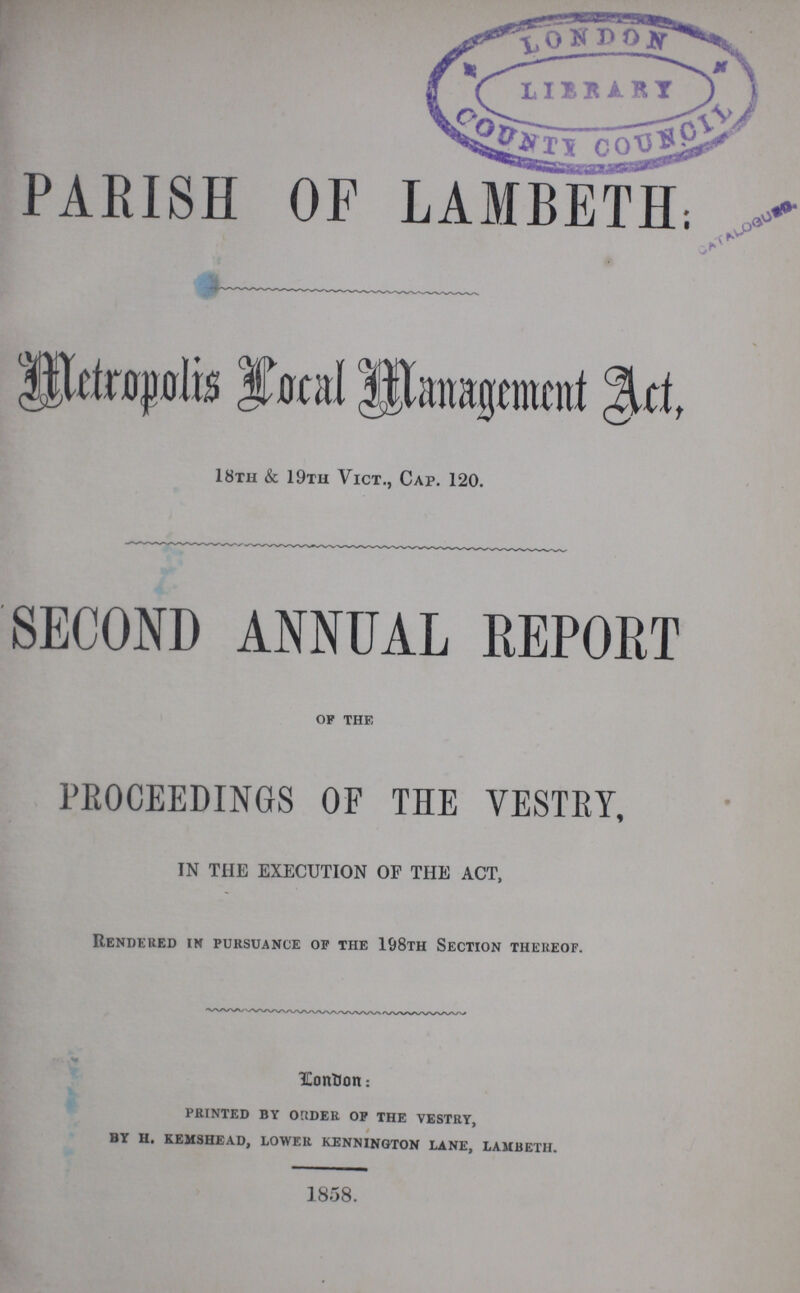 PARISH OF LAMBETH. Metropolis Local Management Art, 18th & 19th Vict., Cap. 120. SECOND ANNUAL REPORT of the PROCEEDINGS OF THE VESTRY, IN THE EXECUTION OF THE ACT, Rendered in pursuance of the 198th Section thereof. London: printed by order of the vestry, by h. kemshead, lower kennington lane, lambeth. 1858.