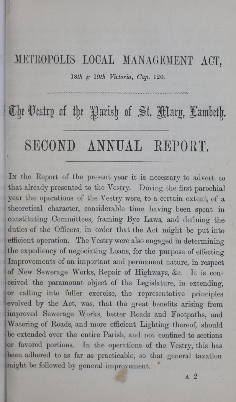 METROPOLIS LOCAL MANAGEMENT ACT, 18th & 19th Victoria, Cap. 120. The Vestry of the Parish of St. Mary, Lambeth. SECOND ANNUAL REPORT. In the Report of the present year it is necessary to advert to that already presented to the Vestry. During the first parochial year the operations of the Vestry were, to a certain extent, of a theoretical character, considerable time having been spent in constituting Committees, framing Bye Laws, and defining the duties of the Officers, in order that the Act might be put into efficient operation. The Vestry were also engaged in determining the expediency of negociating Loans, for the purpose of effecting Improvements of an important and permanent nature, in respect of New Sewerage Works, Repair of Highways, &c. It is con ceived the paramount object of the Legislature, in extending, or calling into fuller exercise, the representative principles evolved by the Act, was, that the great benefits arising from improved Sewerage Works, better Roads and Footpaths, and Watering of Roads, and more efficient Lighting thereof, should be extended over the entire Parish, and not confined to sections or favored portions. In the operations of the Vestry, this has been adhered to as far as practicable, so that general taxation might be followed by general improvement. A 2